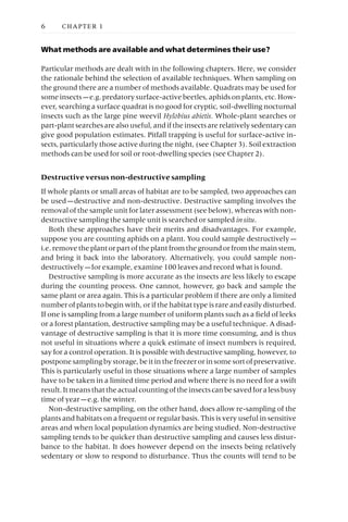 What methods are available and what determines their use?
Particular methods are dealt with in the following chapters. Here, we consider
the rationale behind the selection of available techniques. When sampling on
the ground there are a number of methods available. Quadrats may be used for
some insects —e.g. predatory surface-active beetles, aphids on plants, etc. How-
ever, searching a surface quadrat is no good for cryptic, soil-dwelling nocturnal
insects such as the large pine weevil Hylobius abietis. Whole-plant searches or
part-plant searches are also useful, and if the insects are relatively sedentary can
give good population estimates. Pitfall trapping is useful for surface-active in-
sects, particularly those active during the night, (see Chapter 3). Soil extraction
methods can be used for soil or root-dwelling species (see Chapter 2).
Destructive versus non-destructive sampling
If whole plants or small areas of habitat are to be sampled, two approaches can
be used —destructive and non-destructive. Destructive sampling involves the
removal of the sample unit for later assessment (see below), whereas with non-
destructive sampling the sample unit is searched or sampled in situ.
Both these approaches have their merits and disadvantages. For example,
suppose you are counting aphids on a plant. You could sample destructively —
i.e.removetheplantorpartoftheplantfromthegroundorfromthemainstem,
and bring it back into the laboratory. Alternatively, you could sample non-
destructively —for example, examine 100 leaves and record what is found.
Destructive sampling is more accurate as the insects are less likely to escape
during the counting process. One cannot, however, go back and sample the
same plant or area again. This is a particular problem if there are only a limited
number of plants to begin with, or if the habitat type is rare and easily disturbed.
If one is sampling from a large number of uniform plants such as a field of leeks
or a forest plantation, destructive sampling may be a useful technique. A disad-
vantage of destructive sampling is that it is more time consuming, and is thus
not useful in situations where a quick estimate of insect numbers is required,
say for a control operation. It is possible with destructive sampling, however, to
postpone sampling by storage, be it in the freezer or in some sort of preservative.
This is particularly useful in those situations where a large number of samples
have to be taken in a limited time period and where there is no need for a swift
result.Itmeansthattheactualcountingoftheinsectscanbesavedforalessbusy
time of year —e.g. the winter.
Non-destructive sampling, on the other hand, does allow re-sampling of the
plants and habitats on a frequent or regular basis. This is very useful in sensitive
areas and when local population dynamics are being studied. Non-destructive
sampling tends to be quicker than destructive sampling and causes less distur-
bance to the habitat. It does however depend on the insects being relatively
sedentary or slow to respond to disturbance. Thus the counts will tend to be
6 CHAPTER 1
 