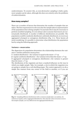 underestimates. To counter this, as non-destructive sampling is fairly quick,
more samples can be taken, although this does not entirely solve the problems
of underestimation.
How many samples?
There are a number of factors that determine the number of samples that are
taken. The first requirement is to be sure that the sample taken is representative
of the population that is being sampled. To ascertain this it may be necessary to
perform stratified sampling. It is not always safe to assume that insects are sys-
tematically distributed. A number of different distributions are possible. The
population could be randomly distributed, uniformly distributed, or even in an
aggregated (clumped or contagious) distribution (Fig. 1.1). These factors all
need considering. It is possible to determine what distribution the population
has by using the following approach.
Variance —mean ratios
The dispersion of a population determines the relationships between the vari-
ance s2 and the arithmetic mean m thus:
1 random distribution —the variance is equal to the mean —s2 = m;
2 regular (uniform) distribution —the variance is less than the mean —s2 < m;
3 aggregated (clumped or contagious) distribution —the variance is greater
than the mean —s2 > m.
The distribution of the organism can have a marked influence on the way in
which you might sample. Take, for example, a site in which the organism you
are going to sample has a soil-dwelling pupae. The easiest approach is to do a
simple line transect from one corner of the field to another, or if you are
SAMPLING THEORY AND PRACTICE 7
(a) (b) (c)
Fig. 1.1 Sampling different distributions with a common sample plan: (a) random, (b)
uniform or regular, and (c) aggregated distribution. Note that the values returned, even in
this simple example, are very different for the aggregated distribution.
 