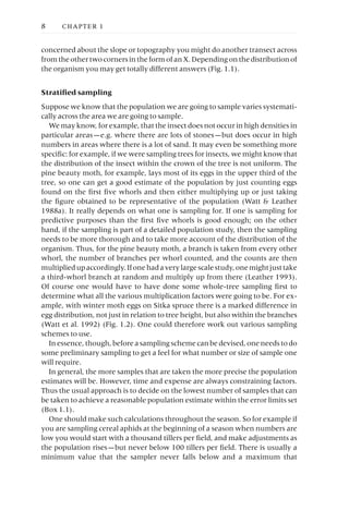 concerned about the slope or topography you might do another transect across
from the other two corners in the form of an X. Depending on the distribution of
the organism you may get totally different answers (Fig. 1.1).
Stratified sampling
Suppose we know that the population we are going to sample varies systemati-
cally across the area we are going to sample.
We may know, for example, that the insect does not occur in high densities in
particular areas —e.g. where there are lots of stones —but does occur in high
numbers in areas where there is a lot of sand. It may even be something more
specific: for example, if we were sampling trees for insects, we might know that
the distribution of the insect within the crown of the tree is not uniform. The
pine beauty moth, for example, lays most of its eggs in the upper third of the
tree, so one can get a good estimate of the population by just counting eggs
found on the first five whorls and then either multiplying up or just taking
the figure obtained to be representative of the population (Watt & Leather
1988a). It really depends on what one is sampling for. If one is sampling for
predictive purposes than the first five whorls is good enough; on the other
hand, if the sampling is part of a detailed population study, then the sampling
needs to be more thorough and to take more account of the distribution of the
organism. Thus, for the pine beauty moth, a branch is taken from every other
whorl, the number of branches per whorl counted, and the counts are then
multipliedupaccordingly.Ifonehadaverylargescalestudy,onemightjusttake
a third-whorl branch at random and multiply up from there (Leather 1993).
Of course one would have to have done some whole-tree sampling first to
determine what all the various multiplication factors were going to be. For ex-
ample, with winter moth eggs on Sitka spruce there is a marked difference in
egg distribution, not just in relation to tree height, but also within the branches
(Watt et al. 1992) (Fig. 1.2). One could therefore work out various sampling
schemes to use.
In essence, though, before a sampling scheme can be devised, one needs to do
some preliminary sampling to get a feel for what number or size of sample one
will require.
In general, the more samples that are taken the more precise the population
estimates will be. However, time and expense are always constraining factors.
Thus the usual approach is to decide on the lowest number of samples that can
be taken to achieve a reasonable population estimate within the error limits set
(Box 1.1).
One should make such calculations throughout the season. So for example if
you are sampling cereal aphids at the beginning of a season when numbers are
low you would start with a thousand tillers per field, and make adjustments as
the population rises —but never below 100 tillers per field. There is usually a
minimum value that the sampler never falls below and a maximum that
8 CHAPTER 1
 