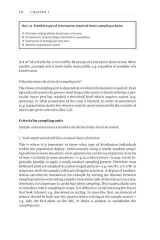 in 1m2
of cereal field, or it could be 20 sweeps of a sweep net down a row. More
usually, a sample unit is more easily measurable, e.g. a quadrat or template of a
known area.
What determines the choice of a sampling unit?
The choice of sampling unit is dependent on what information is required. In an
agricultural system the grower most frequently wants to know whether a par-
ticular insect pest has reached a threshold level which requires action (e.g.
spraying), or what proportion of the crop is infested. In other circumstances
(e.g. a population study) the observer may be more interested in the number of
insects per given unit area (Box 1.2).
Criteria for sampling units
Sample units must meet a number of criteria if they are to be useful.
1 Each sample unit should have an equal chance of selection
This is where it is important to know what type of distribution individuals
within the population display. Unfortunately using a totally random sampl-
ing scheme in some situations, even agricultural, can be too expensive in terms
of time. Certainly in some situations —e.g. in a dense forest —it may not be lo-
gistically possible to apply a totally random sampling pattern. Therefore most
fields and plots are sampled on a prearranged pattern —e.g. two X’s, a V, a W, or
whatever, with the samples collected along the transects. A degree of random-
ization can then be introduced, for example by varying the distance between
sampling stations or by taking samples from either side of the transect on a ran-
dom basis. It is important to avoid bias when sampling. This is particularly easy
to introduce when sampling in crops. It is difficult to avoid selecting the leaves
that look infested, e.g. discolored or curling. In cases like that, an element of
chance should be built into the process when arriving at the sample station —
e.g. take the first plant on the left, or throw a quadrat to standardize the
sampling unit.
10 CHAPTER 1
Box 1.2 Possible types of information required from a sampling scheme
1 Estimates of population density per unit area
2 Assessments of percentage infestation or parasitism
3 Estimation of damage per unit area
4 Absolute population counts
 