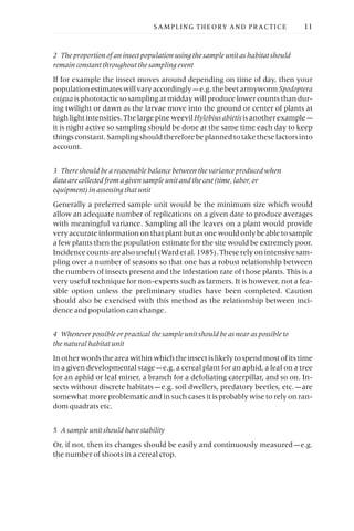 2 The proportion of an insect population using the sample unit as habitat should
remain constant throughout the sampling event
If for example the insect moves around depending on time of day, then your
populationestimateswillvaryaccordingly —e.g.thebeetarmywormSpodoptera
exigua is phototactic so sampling at midday will produce lower counts than dur-
ing twilight or dawn as the larvae move into the ground or center of plants at
high light intensities. The large pine weevilHylobiusabietis is another example —
it is night active so sampling should be done at the same time each day to keep
thingsconstant.Samplingshouldthereforebeplannedtotakethesefactorsinto
account.
3 There should be a reasonable balance between the variance produced when
data are collected from a given sample unit and the cost (time, labor, or
equipment) in assessing that unit
Generally a preferred sample unit would be the minimum size which would
allow an adequate number of replications on a given date to produce averages
with meaningful variance. Sampling all the leaves on a plant would provide
very accurate information on that plant but as one would only be able to sample
a few plants then the population estimate for the site would be extremely poor.
Incidencecountsarealsouseful(Wardetal.1985).Theserelyonintensivesam-
pling over a number of seasons so that one has a robust relationship between
the numbers of insects present and the infestation rate of those plants. This is a
very useful technique for non-experts such as farmers. It is however, not a fea-
sible option unless the preliminary studies have been completed. Caution
should also be exercised with this method as the relationship between inci-
dence and population can change.
4 Whenever possible or practical the sample unit should be as near as possible to
the natural habitat unit
In other words the area within which the insect is likely to spend most of its time
in a given developmental stage —e.g. a cereal plant for an aphid, a leaf on a tree
for an aphid or leaf miner, a branch for a defoliating caterpillar, and so on. In-
sects without discrete habitats —e.g. soil dwellers, predatory beetles, etc. —are
somewhat more problematic and in such cases it is probably wise to rely on ran-
dom quadrats etc.
5 A sample unit should have stability
Or, if not, then its changes should be easily and continuously measured —e.g.
the number of shoots in a cereal crop.
SAMPLING THEORY AND PRACTICE 11
 