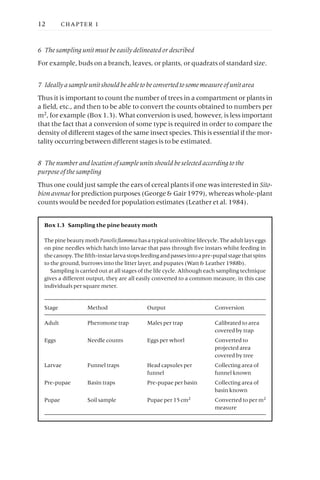 6 The sampling unit must be easily delineated or described
For example, buds on a branch, leaves, or plants, or quadrats of standard size.
7 Ideally a sample unit should be able to be converted to some measure of unit area
Thus it is important to count the number of trees in a compartment or plants in
a field, etc., and then to be able to convert the counts obtained to numbers per
m2, for example (Box 1.3). What conversion is used, however, is less important
that the fact that a conversion of some type is required in order to compare the
density of different stages of the same insect species. This is essential if the mor-
tality occurring between different stages is to be estimated.
8 The number and location of sample units should be selected according to the
purpose of the sampling
Thus one could just sample the ears of cereal plants if one was interested in Sito-
bion avenae for prediction purposes (George & Gair 1979), whereas whole-plant
counts would be needed for population estimates (Leather et al. 1984).
12 CHAPTER 1
Box 1.3 Sampling the pine beauty moth
ThepinebeautymothPanolisflammeahasatypicalunivoltinelifecycle.Theadultlayseggs
on pine needles which hatch into larvae that pass through five instars whilst feeding in
thecanopy.Thefifth-instarlarvastopsfeedingandpassesintoapre-pupalstagethatspins
to the ground, burrows into the litter layer, and pupates (Watt & Leather 1988b).
Sampling is carried out at all stages of the life cycle. Although each sampling technique
gives a different output, they are all easily converted to a common measure, in this case
individuals per square meter.
Stage Method Output Conversion
Adult Pheromone trap Males per trap Calibrated to area
covered by trap
Eggs Needle counts Eggs per whorl Converted to
projected area
covered by tree
Larvae Funnel traps Head capsules per Collecting area of
funnel funnel known
Pre-pupae Basin traps Pre-pupae per basin Collecting area of
basin known
Pupae Soil sample Pupae per 15cm2 Converted to per m2
measure
 