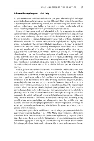 Informed sampling and collecting
As one works more and more with insects, one gains a knowledge or feeling of
where to find particular groups or species. Although this is not strictly sampling,
it does help inform the sampling process, and when one requires insects to start
cultures or laboratory and field experiments it is certainly useful to be able to
locate relatively large numbers of specimens quickly and easily.
In general, insects are small and relatively fragile, their reproductive and de-
velopment rates are highly influenced by environmental factors, in particular
temperature, and many of them, especially in their larval stages, are likely to
feature in the diets of birds and other vertebrates as well as arthropod predators.
This tends to mean that insects, except for the brightly colored highly mobile
speciessuchasbutterflies,aremorelikelytospendmostoftheirdayinsheltered
or concealed habitats, and in fact many insect species have taken this to the ex-
treme and spend much of their life cycle living and feeding within plant parts —
e.g.gallinsects,leafminers,barkbeetles.Therefore,iflookingforareadysupply
of various insect species, dense clumps of grass, piles of leaves, under rocks and
stones, in tree hollows and crevices, under loose bark, under logs, or even in
fungi,willproverewardingsitestosearch.Verydryhabitatsareunlikelytoyield
large numbers of individuals or species, but a moist, sheltered hollow under a
broad-leaved tree is a sure source of a myriad of different species, albeit not all
insects.
Insects, particularly herbivorous ones, are of course closely associated with
their host plants, and certain times of year and sites on the plant are more likely
to yield results than others. Certain plant species naturally potentially harbor
moreinsectspeciesthanothers.Oaks,willows,andbirchesarenaturalhotspots
for insects of all descriptions from bark-dwelling Pscoptera to gallers, miners,
general defoliators, and sap suckers. Many herbivorous insects depend on a
ready supply of nitrogen to enable them to develop quickly at the beginning of
the year. Check meristems, developing buds, young shoots, and flower buds for
caterpillars and sap suckers. Birch aphids Euceraphis punctipennis closely follow
growingshoots.Curledordistortedleavesareoftensignsthatsapsuckersorleaf
tiers are in the vicinity, although be warned that these deformations will persist
long after the insect has completed its life cycle and departed. Similarly, sooty
mould, sticky leaves, and silken threads are often signs that aphids, other sap
suckers, and web-spinning Lepidoptera are or have been present. Swellings on
stems and sap and resin flows may also indicate the presence of stem borers,
gallers, and bark beetles.
In temperate parts of the world insects spend a large proportion of their life
cycle overwintering (Leather et al. 1993). Many have behavioral adaptations
that cause them to seek out specific overwintering sites —e.g. negative photo-
taxis that causes them to search for dark crevices or thigmotactic responses that
make them aggregate. If looking for ladybirds during the winter, it is often use-
ful to look under loose bark, under window sills, or even on fence posts. Aggre-
SAMPLING THEORY AND PRACTICE 13
 