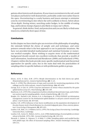 gationsoftenforminsuchsituations.Ifyourinsectoverwintersinthesoil,avoid
wet places and look for well-drained sites, preferably under trees rather than in
the open. Overwintering is a costly business and insects attempt to minimize
costs by overwintering in sites where the soil is unlikely to freeze, below about
10cm depth. During winter, searching under hedges, in the middle of rotting
logs, and in dense clumps of grass is also likely to repay one’s efforts.
In general, think shelter, food, and protection and you are likely to find some
insects in a relatively short space of time.
Conclusions
In this chapter we have tried to give an overview of the philosophy of sampling,
the rationale behind the choice of sample unit and technique, and some
pointers towards what is the best approach to use in particular situations. We
have not provided detailed mathematical and statistical formulae or numer-
ous worked examples. Those wishing to acquire more of the mathematical
background should consult two excellent textbooks that provide a wealth of
such information, Southwood and Henderson (2000) and Sutherland (1996).
Chapters within this book provide more specific mathematical and theoretical
approaches for specific cases, but in the main deal with the practicalities of
sampling either in specific habitats or with problematic guilds or groups.
References
Dixon, A.F.G. & Glen, D.M. (1971) Morph determination in the bird cherry-oat aphid,
Rhopalosiphum padi (L). Annals of Applied Biology, 68, 11–21.
Finch, S. (1990) The effectiveness of traps used currently for monitoring populations of the
cabbage root fly (Delia radicum). Annals of Applied Biology, 116, 447–454.
George, K.S. & Gair, R. (1979) Crop loss assessment on winter wheat attacked by the grain
aphid Sitobion avenae (F.). Plant Pathology, 28, 143–149.
Heathcote,G.D.(1957)Thecomparisonofyellowcylindrical,flatandwatertraps,andofJohn-
son suction traps for sampling aphids. Annals of Applied Biology, 45, 133–139.
Knight, J.D., Tatchell, G.M., Norton, G.A., & Harrington, R. (1992) FLYPAST: an information
management system for the Rothamsted aphid database to aid pest control research and
advice. Crop Protection, 11, 419–426.
Leather, S.R. (1993) Influence of site factor modification on the population development of
the pine beauty moth (Panolis flammea) in a Scottish lodgepole pine (Pinus contorta) planta-
tion. Forest Ecology & Management, 59, 207–223.
Leather, S.R., Bale, J.S., & Walters, K.F.A. (1993) The Ecology of Insect Overwintering. Cambridge
University Press, Cambridge.
Leather, S.R., Carter, N., Walters , K.F.A., et al. (1984) Epidemiology of cereal aphids on winter
wheat in Norfolk, 1979–1981. Journal of Applied Ecology, 21, 103–114.
Niemelä, J., Halme, E., Pajunen, T., & Haila, Y. (1986) Sampling spiders and carabid beetles
with pitfall traps: the effect of increased sampling effort. Annales Entomologici Fennici, 52,
109–111.
14 CHAPTER 1
 