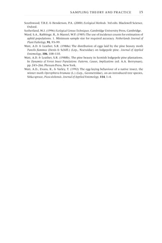 Southwood, T.R.E. & Henderson, P.A. (2000) Ecological Methods. 3rd edn. Blackwell Science,
Oxford.
Sutherland, W.J. (1996) Ecological Census Techniques. Cambridge University Press, Cambridge.
Ward, S.A., Rabbinge, R., & Mantel, W.P. (1985) The use of incidence counts for estimation of
aphid populations. 1. Minimum sample size for required accuracy. Netherlands Journal of
Plant Pathology, 91, 93–99.
Watt, A.D. & Leather, S.R. (1988a) The distribution of eggs laid by the pine beauty moth
Panolis flammea (Denis & Schiff.) (Lep., Noctuidae) on lodgepole pine. Journal of Applied
Entomology, 106, 108–110.
Watt, A.D. & Leather, S.R. (1988b). The pine beauty in Scottish lodgepole pine plantations.
In Dynamics of Forest Insect Populations: Patterns, Causes, Implications (ed. A.A. Berryman),
pp. 243–266. Plenum Press, New York.
Watt, A.D., Evans, R., & Varley, T. (1992) The egg-laying behaviour of a native insect, the
winter moth Operophtera brumata (L.) (Lep., Geometridae), on an introduced tree species,
Sitka spruce, Picea sitchensis. Journal of Applied Entomology, 114, 1–4.
SAMPLING THEORY AND PRACTICE 15
 