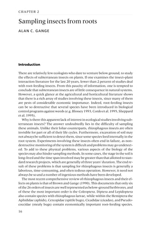 CHAPTER 2
Sampling insects from roots
ALAN C. GANGE
Introduction
There are relatively few ecologists who dare to venture below ground, to study
the effects of subterranean insects on plants. If one examines the insect–plant
interaction literature for the last 20 years, fewer than 2 percent of studies deal
with root-feeding insects. From this paucity of information, one is tempted to
conclude that subterranean insects are of little consequence in natural systems.
However, a quick glance at the agricultural and horticultural literature shows
that there is a rich array of studies involving these insects, since many of them
are pests of considerable economic importance. Indeed, root-feeding insects
can be so destructive that several species have been introduced in biological
control programs against weeds (e.g. Blossey 1993, Cordo et al. 1995, Sheppard
et al. 1995).
Why is there this apparent lack of interest in ecological studies involving sub-
terranean insects? The answer undoubtedly lies in the difficulty of sampling
these animals. Unlike their foliar counterparts, rhizophagous insects are often
invisible for part or all of their life cycles. Furthermore, excavation of soil may
not always be sufficient to detect them, since some species feed internally in the
root system. Experiments involving these insects often end in failure, as non-
destructive monitoring of the system is difficult and problems may go undetect-
ed. To add to these physical problems, various aspects of the biology of the
species may also hinder sampling methods. In some cases, the stage in the soil is
long-lived and the time span involved may be greater than that allotted to stan-
dard research projects, which are generally of three years’ duration. The end re-
sult of these problems is that sampling for rhizophagous insects is generally a
laborious, time-consuming, and often tedious operation. However, it need not
always be so and a number of ingenious methods have been developed.
The most recent comprehensive review of rhizophagous insects and their ef-
fects on plants is that of Brown and Gange (1990). This documents that only six
ofthe26ordersofinsectsarewellrepresentedasbelow-groundherbivores,and
of these the most important order is the Coleoptera. Diptera and Lepidoptera
also contain species with rhizophagous larvae, while within the Hemiptera the
Aphididae (aphids), Cercopidae (spittle bugs), Cicadidae (cicadas), and Pseudo-
coccidae (mealy bugs) contain economically important root-feeding species.
16
 