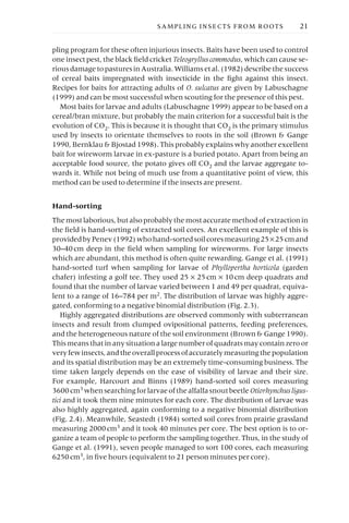 pling program for these often injurious insects. Baits have been used to control
one insect pest, the black field cricket Teleogrylluscommodus, which can cause se-
riousdamagetopasturesinAustralia.Williamsetal.(1982)describethesuccess
of cereal baits impregnated with insecticide in the fight against this insect.
Recipes for baits for attracting adults of O. sulcatus are given by Labuschagne
(1999) and can be most successful when scouting for the presence of this pest.
Most baits for larvae and adults (Labuschagne 1999) appear to be based on a
cereal/bran mixture, but probably the main criterion for a successful bait is the
evolution of CO2. This is because it is thought that CO2 is the primary stimulus
used by insects to orientate themselves to roots in the soil (Brown & Gange
1990, Bernklau & Bjostad 1998). This probably explains why another excellent
bait for wireworm larvae in ex-pasture is a buried potato. Apart from being an
acceptable food source, the potato gives off CO2 and the larvae aggregate to-
wards it. While not being of much use from a quantitative point of view, this
method can be used to determine if the insects are present.
Hand-sorting
Themostlaborious,butalsoprobablythemostaccuratemethodofextractionin
the field is hand-sorting of extracted soil cores. An excellent example of this is
providedbyPenev(1992)whohand-sortedsoilcoresmeasuring25¥25cmand
30–40cm deep in the field when sampling for wireworms. For large insects
which are abundant, this method is often quite rewarding. Gange et al. (1991)
hand-sorted turf when sampling for larvae of Phyllopertha horticola (garden
chafer) infesting a golf tee. They used 25 ¥ 25cm ¥ 10cm deep quadrats and
found that the number of larvae varied between 1 and 49 per quadrat, equiva-
lent to a range of 16–784 per m2. The distribution of larvae was highly aggre-
gated, conforming to a negative binomial distribution (Fig. 2.3).
Highly aggregated distributions are observed commonly with subterranean
insects and result from clumped ovipositional patterns, feeding preferences,
and the heterogeneous nature of the soil environment (Brown & Gange 1990).
This means that in any situation a large number of quadrats may contain zero or
veryfewinsects,andtheoverallprocessofaccuratelymeasuringthepopulation
and its spatial distribution may be an extremely time-consuming business. The
time taken largely depends on the ease of visibility of larvae and their size.
For example, Harcourt and Binns (1989) hand-sorted soil cores measuring
3600cm3 whensearchingforlarvaeofthealfalfasnoutbeetleOtiorhynchusligus-
tici and it took them nine minutes for each core. The distribution of larvae was
also highly aggregated, again conforming to a negative binomial distribution
(Fig. 2.4). Meanwhile, Seastedt (1984) sorted soil cores from prairie grassland
measuring 2000cm3 and it took 40 minutes per core. The best option is to or-
ganize a team of people to perform the sampling together. Thus, in the study of
Gange et al. (1991), seven people managed to sort 100 cores, each measuring
6250cm3
, in five hours (equivalent to 21 person minutes per core).
SAMPLING INSECTS FROM ROOTS 21
 