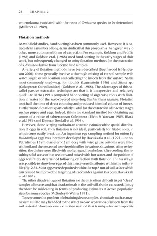 entomofauna associated with the roots of Centaurea species to be determined
(Müller et al. 1989).
Flotation methods
As with field studies, hand-sorting has been commonly used. However, it is no-
ticeable in a number of long-term studies that this process has then given way to
other, more automated forms of extraction. For example, Goldson and Proffitt
(1988) and Goldson et al. (1988) used hand-sorting in the early stages of their
work, but subsequently changed to using flotation methods for the extraction
of S. discoideus larvae from lucerne field samples.
A variety of flotation methods have been described (Southwood & Hender-
son 2000); these generally involve a thorough mixing of the soil sample with
water, sugar, or salt solution and collecting the insects from the surface. Salt is
most commonly used —e.g. for tipulids (Lauenstein 1986) and Sitona spp
(Coleoptera: Curculionidae) (Goldson et al. 1988). The advantages of this so-
called passive extraction technique are that it is inexpensive and relatively
quick. De Barro (1991) compared hand-sorting of sugarcane roots with flota-
tion in water for the wax-covered mealybug Saccharicoccus sacchari. Flotation
took half the time of direct counting and produced identical counts of insects.
Furthermore, flotation is particularly useful for the extraction of inactive stages
such as pupae and eggs. Indeed, this is the standard method for obtaining egg
counts of a range of subterranean Coleoptera (Elvin & Yeargan 1985, Blank
et al. 1986) and Diptera (Dosdall et al. 1994).
However, if one is trying to obtain an accurate estimate of the spatial distribu-
tion of eggs in soil, then flotation is not ideal, particularly for friable soils, in
which cores easily break up. An ingenious egg sampling method for onion fly
Delia antiqua eggs was therefore developed by Havukkala et al. (1992). In this,
Petri dishes 15cm diameter ¥ 2cm deep with wire gauze bottoms were filled
with soil and then exposed to ovipositing flies in various situations. After ovipo-
sition, the dishes were filled with molten agar, from below. After cooling, the re-
sulting solid was cut into sections and mixed with hot water, and the position of
eggs accurately determined following extraction with flotation. In this way, it
waspossibletoshowhoweggsofthisinsectweredistributedwithinthesoilpro-
file (Fig. 2.5). Most eggs were deposited within the top 8mm of soil, a fact which
can be used to improve the targeting of insecticides against this pest (Havukkala
et al. 1992).
The other disadvantages of flotation are that it is often difficult to get “clean”
samples of insects and that dead animals in the soil will also be extracted. It may
therefore be misleading in terms of producing estimates of active population
sizes for some species (McSorley & Walter 1991).
To overcome the problem of obtaining clean samples, chemicals such as mag-
nesium sulfate may be added to the water to ease separation of insects from the
soil material. However, one extraction method that is unique for arthropods is
24 CHAPTER 2
 
