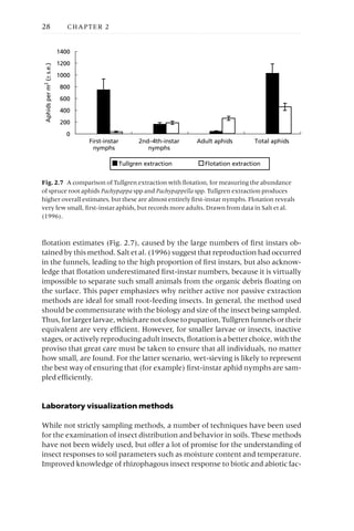 flotation estimates (Fig. 2.7), caused by the large numbers of first instars ob-
tained by this method. Salt et al. (1996) suggest that reproduction had occurred
in the funnels, leading to the high proportion of first instars, but also acknow-
ledge that flotation underestimated first-instar numbers, because it is virtually
impossible to separate such small animals from the organic debris floating on
the surface. This paper emphasizes why neither active nor passive extraction
methods are ideal for small root-feeding insects. In general, the method used
should be commensurate with the biology and size of the insect being sampled.
Thus,forlargerlarvae,whicharenotclosetopupation,Tullgrenfunnelsortheir
equivalent are very efficient. However, for smaller larvae or insects, inactive
stages, or actively reproducing adult insects, flotation is a better choice, with the
proviso that great care must be taken to ensure that all individuals, no matter
how small, are found. For the latter scenario, wet-sieving is likely to represent
the best way of ensuring that (for example) first-instar aphid nymphs are sam-
pled efficiently.
Laboratory visualization methods
While not strictly sampling methods, a number of techniques have been used
for the examination of insect distribution and behavior in soils. These methods
have not been widely used, but offer a lot of promise for the understanding of
insect responses to soil parameters such as moisture content and temperature.
Improved knowledge of rhizophagous insect response to biotic and abiotic fac-
28 CHAPTER 2
0
200
400
600
800
1000
1200
1400
First-instar
nymphs
2nd–4th-instar
nymphs
Adult aphids Total aphids
Aphids
per
m
2
(±
s.e.)
Tullgren extraction Flotation extraction
Fig. 2.7 A comparison of Tullgren extraction with flotation, for measuring the abundance
of spruce root aphids Pachypappa spp and Pachypappella spp. Tullgren extraction produces
higher overall estimates, but these are almost entirely first-instar nymphs. Flotation reveals
very few small, first-instar aphids, but records more adults. Drawn from data in Salt et al.
(1996).
 