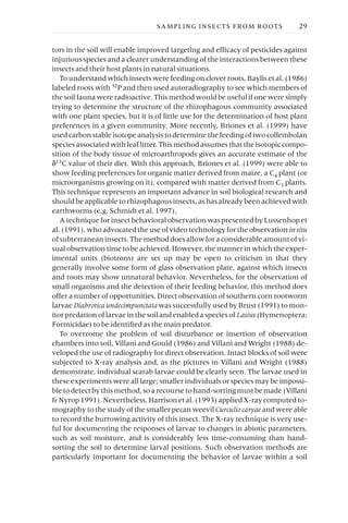 tors in the soil will enable improved targeting and efficacy of pesticides against
injurious species and a clearer understanding of the interactions between these
insects and their host plants in natural situations.
To understand which insects were feeding on clover roots, Baylis et al. (1986)
labeled roots with 32P and then used autoradiography to see which members of
the soil fauna were radioactive. This method would be useful if one were simply
trying to determine the structure of the rhizophagous community associated
with one plant species, but it is of little use for the determination of host plant
preferences in a given community. More recently, Briones et al. (1999) have
used carbon stable isotope analysis to determine the feeding of two collembolan
species associated with leaf litter. This method assumes that the isotopic compo-
sition of the body tissue of microarthropods gives an accurate estimate of the
d13C value of their diet. With this approach, Briones et al. (1999) were able to
show feeding preferences for organic matter derived from maize, a C4 plant (or
microorganisms growing on it), compared with matter derived from C3 plants.
This technique represents an important advance in soil biological research and
should be applicable to rhizophagous insects, as has already been achieved with
earthworms (e.g. Schmidt et al. 1997).
A technique for insect behavioral observation was presented by Lussenhop et
al. (1991), who advocated the use of video technology for the observation insitu
ofsubterraneaninsects.Themethoddoesallowforaconsiderableamountofvi-
sual observation time to be achieved. However, the manner in which the exper-
imental units (biotrons) are set up may be open to criticism in that they
generally involve some form of glass observation plate, against which insects
and roots may show unnatural behavior. Nevertheless, for the observation of
small organisms and the detection of their feeding behavior, this method does
offer a number of opportunities. Direct observation of southern corn rootworm
larvae Diabroticaundecimpunctata was successfully used by Brust (1991) to mon-
itor predation of larvae in the soil and enabled a species of Lasius(Hymenoptera:
Formicidae) to be identified as the main predator.
To overcome the problem of soil disturbance or insertion of observation
chambers into soil, Villani and Gould (1986) and Villani and Wright (1988) de-
veloped the use of radiography for direct observation. Intact blocks of soil were
subjected to X-ray analysis and, as the pictures in Villani and Wright (1988)
demonstrate, individual scarab larvae could be clearly seen. The larvae used in
these experiments were all large; smaller individuals or species may be impossi-
bletodetectbythismethod,soarecoursetohand-sortingmustbemade(Villani
& Nyrop 1991). Nevertheless, Harrison et al. (1993) applied X-ray computed to-
mography to the study of the smaller pecan weevil Curculiocaryae and were able
to record the burrowing activity of this insect. The X-ray technique is very use-
ful for documenting the responses of larvae to changes in abiotic parameters,
such as soil moisture, and is considerably less time-consuming than hand-
sorting the soil to determine larval positions. Such observation methods are
particularly important for documenting the behavior of larvae within a soil
SAMPLING INSECTS FROM ROOTS 29
 