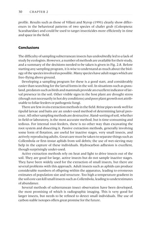 profile. Results such as those of Villani and Nyrop (1991) clearly show differ-
ences in the behavioral patterns of two species of chafer grub (Coleoptera:
Scarabaeidae) and could be used to target insecticides more efficiently in time
and space in the field.
Conclusions
The difficulty of sampling subterranean insects has undoubtedly led to a lack of
study by ecologists. However, a number of methods are available for their study,
and a summary of the decisions needed to be taken is given in Fig. 2.8. Before
starting any sampling program, it is wise to understand as much about the biol-
ogyofthespeciesinvolvedaspossible.Manyspecieshaveadultstageswhichare
free-flying above ground.
Developing a sampling program for these is a good start, and considerably
easier than searching for the larval forms in the soil. In situations such as grass-
land,predatorssuchasbirdsandmammalsprovideanexcellentindicatoroflar-
val presence in the soil. Other visible signs in the host plant are drought stress
(though not necessarily in hot dry conditions) and poor plant growth not attrib-
utable to foliar feeders or pathogenic fungi.
There are few insitu extraction methods in the field. Brine pipes work well for
tipulid larvae and baits are an under-used method of determining larval pres-
ence.Allothersamplingmethodsaredestructive.Hand-sortingofsoil,whether
in field or laboratory, is the most accurate method, but is time-consuming and
tedious. For internal root-feeders, there is no other way than excavating the
root system and dissecting it. Passive extraction methods, generally involving
some form of flotation, are useful for inactive stages, very small insects, and
actively reproducing adults. Great care must be taken to separate things such as
Collembola or first-instar aphids from soil debris; the use of wet-sieving may
help in the capture of these individuals. Hydrocarbon adhesion is excellent,
though surprisingly under-used.
Active extraction methods rely on heat and light to drive insects out of the
soil. They are good for large, active insects but do not sample inactive stages.
They have been widely used for the extraction of small insects, but there are
several problems with this approach. Adult insects such as aphids can produce
considerable numbers of offspring within the apparatus, leading to erroneous
estimates of population size and structure. Too high a temperature gradient in
the soil core can kill small insects such as Collembola, leading to underestimates
of abundance.
Several methods of subterranean insect observation have been developed,
the most promising of which is radiographic imaging. This is very good for
larger insects, but needs to be refined to detect small individuals. The use of
carbon stable isotopes offers great promise for the future.
30 CHAPTER 2
 