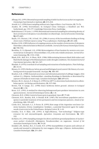 References
Allsopp,P.G.(1991)BinomialsequentialsamplingofadultSaccharicoccussaccharionsugarcane.
Entomologia Experimentalis et Applicata, 60, 213–218.
Arnold, A.J. (1994) Insect sampling without nets, bags or filters. Crop Protection, 13, 73–76.
Ausden, M. (1996) Invertebrates. In Ecological Census Techniques: a Handbook (ed. W.J.
Sutherland), pp. 139–177. Cambridge University Press, Cambridge.
Badenhausser, I. & Lerin, J. (1999) Binomial and numerical sampling for estimating density of
Bariscoerulescens(Coleoptera:Curculionidae)onoilseedrape.JournalofEconomicEntomology,
92, 875–885.
Baylis, J.P., Cherrett, J.M., & Ford, J.B. (1986) A survey of the invertebrates feeding on living
clover roots (Trifolium repens L) using 32P as a radiotracer. Pedobiologia, 29, 201–208.
Belcher,D.W.(1989)Influenceofcroppingsystemsonthenumberofwireworms(Coleoptera:
Elateridae) collected in baits in Missouri cornfields. JournaloftheKansasEntomologicalSociety,
62, 590–592.
Bernklau, E.J. & Bjostad, L.B. (1998) Reinvestigation of host location by western corn root-
worm larvae (Coleoptera: Chrysomelidae): CO2 is the only volatile attractant. Journal of Eco-
nomic Entomology, 91, 1331–1340.
Blank, R.H., Bell, D.S., & Olson, M.H. (1986) Differentiating between black field cricket and
black beetle damage in Northland pastures under drought conditions. NewZealandJournalof
Experimental Agriculture, 14, 361–367.
Blasdale, P. (1974) A method of turf sampling and extraction of leatherjackets. Plant Pathology,
23, 14–16.
Blossey, B. (1993) Herbivory below ground and biological weed control: life history of a root-
boring weevil on purple loosestrife. Oecologia, 94, 380–387.
Bracken, G.K. (1988) Seasonal occurrence and infestation potential of cabbage maggot, Delia
radicum (L.) (Diptera: Anthomyiidae), attacking Rutabaga in Manitoba as determined by
captures of females in water traps. Canadian Entomologist, 120, 609–614.
Briones,M.J.I.,Ineson,P.,&Sleep,D.(1999)Useof d13Ctodeterminefoodselectionincollem-
bolan species. Soil Biology and Biochemistry, 31, 937–940.
Brown, V.K. & Gange, A.C. (1990) Insect herbivory below ground. Advances in Ecological
Research, 20, 1–58.
Brust, G.E. (1991) A method for observing belowground pest–predator interactions in corn
agroecosystems. Journal of Entomological Science, 26, 1–8.
Clements, R.O. (1984) Control of insect pests in grassland. Span, 27, 77–80.
Clements, R.O., Bentley, B.R., & Nuttall, R.M. (1987) The invertebrate population and re-
sponse to pesticide treatment of two permanent and two temporary pastures. Annals of Ap-
plied Biology, 111, 399–407.
Cordo, H.A., DeLoach, C.J., & Ferrer, R. (1995) Host range of the Argentine root borer Car-
menta haematica (Ureta) (Lepidoptera: Sesiidae), a potential biocontrol agent for snake-
weeds (Gutierrezia) in the United States. Biological Control, 5, 1–10.
Crossley, D.A. & Blair, J.M. (1991) A high-efficiency, “low-technology” Tullgren-type
extractor for soil microarthropods. Agriculture, Ecosystems and Environment, 34, 187–
192.
De Barro, P.J. (1991) Sampling strategies for above and below ground populations of Sacchari-
coccus sacchari (Cockerell) (Hemiptera: Pseudococcidae) on sugarcane. Journal of the
Australian Entomological Society, 30, 19–20.
Dosdall, L.M., Herbut, M.J., & Cowle, N.T. (1994) Susceptibilities of species and cultivars of
canola and mustard to infestation by root maggots (Delia spp.) (Diptera: Anthomyiidae).
Canadian Entomologist, 126, 251–260.
32 CHAPTER 2
 