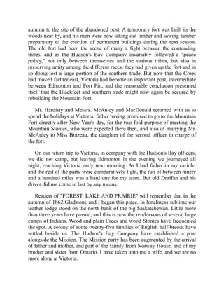 autumn to the site of the abandoned post. A temporary fort was built in the
woods near by, and his men were now taking out timber and sawing lumber
preparatory to the erection of permanent buildings during the next season.
The old fort had been the scene of many a fight between the contending
tribes, and as the Hudson's Bay Company invariably followed a "peace
policy," not only between themselves and the various tribes, but also in
preserving amity among the different races, they had given up the fort and in
so doing lost a large portion of the southern trade. But now that the Crees
had moved farther east, Victoria had become an important post, intermediate
between Edmonton and Fort Pitt, and the reasonable conclusion presented
itself that the Blackfeet and southern trade might now again be secured by
rebuilding the Mountain Fort.
Mr. Hardisty and Messrs. McAnley and MacDonald returned with us to
spend the holidays at Victoria, father having promised to go to the Mountain
Fort directly after New Year's day, for the two-fold purpose of meeting the
Mountain Stonies, who were expected there then, and also of marrying Mr.
McAuley to Miss Brazeau, the daughter of the second officer in charge of
the fort.
On our return trip to Victoria, in company with the Hudson's Bay officers,
we did not camp, but leaving Edmonton in the evening we journeyed all
night, reaching Victoria early next morning. As I had father in my cariole,
and the rest of the party were comparatively light, the run of between ninety
and a hundred miles was a hard one for my team. But old Draffan and his
driver did not come in last by any means.
Readers of "FOREST, LAKE AND PRAIRIE" will remember that in the
autumn of 1862 Gladstone and I began this place. In loneliness sublime our
leather lodge stood on the north bank of the big Saskatchewan. Little more
than three years have passed, and this is now the rendezvous of several large
camps of Indians. Wood and plain Crees and wood Stonies have frequented
the spot. A colony of some twenty-five families of English half-breeds have
settled beside us. The Hudson's Bay Company have established a post
alongside the Mission. The Mission party has been augmented by the arrival
of father and mother, and part of the family from Norway House, and of my
brother and sister from Ontario. I have taken unto me a wife, and we are no
more alone at Victoria.
 