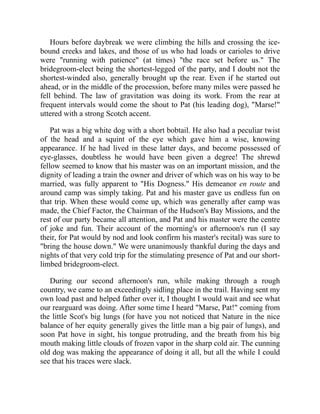 Hours before daybreak we were climbing the hills and crossing the ice-
bound creeks and lakes, and those of us who had loads or carioles to drive
were "running with patience" (at times) "the race set before us." The
bridegroom-elect being the shortest-legged of the party, and I doubt not the
shortest-winded also, generally brought up the rear. Even if he started out
ahead, or in the middle of the procession, before many miles were passed he
fell behind. The law of gravitation was doing its work. From the rear at
frequent intervals would come the shout to Pat (his leading dog), "Marse!"
uttered with a strong Scotch accent.
Pat was a big white dog with a short bobtail. He also had a peculiar twist
of the head and a squint of the eye which gave him a wise, knowing
appearance. If he had lived in these latter days, and become possessed of
eye-glasses, doubtless he would have been given a degree! The shrewd
fellow seemed to know that his master was on an important mission, and the
dignity of leading a train the owner and driver of which was on his way to be
married, was fully apparent to "His Dogness." His demeanor en route and
around camp was simply taking. Pat and his master gave us endless fun on
that trip. When these would come up, which was generally after camp was
made, the Chief Factor, the Chairman of the Hudson's Bay Missions, and the
rest of our party became all attention, and Pat and his master were the centre
of joke and fun. Their account of the morning's or afternoon's run (I say
their, for Pat would by nod and look confirm his master's recital) was sure to
"bring the house down." We were unanimously thankful during the days and
nights of that very cold trip for the stimulating presence of Pat and our short-
limbed bridegroom-elect.
During our second afternoon's run, while making through a rough
country, we came to an exceedingly sidling place in the trail. Having sent my
own load past and helped father over it, I thought I would wait and see what
our rearguard was doing. After some time I heard "Marse, Pat!" coming from
the little Scot's big lungs (for have you not noticed that Nature in the nice
balance of her equity generally gives the little man a big pair of lungs), and
soon Pat hove in sight, his tongue protruding, and the breath from his big
mouth making little clouds of frozen vapor in the sharp cold air. The cunning
old dog was making the appearance of doing it all, but all the while I could
see that his traces were slack.
 