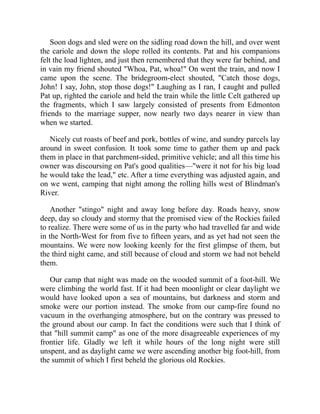 Soon dogs and sled were on the sidling road down the hill, and over went
the cariole and down the slope rolled its contents. Pat and his companions
felt the load lighten, and just then remembered that they were far behind, and
in vain my friend shouted "Whoa, Pat, whoa!" On went the train, and now I
came upon the scene. The bridegroom-elect shouted, "Catch those dogs,
John! I say, John, stop those dogs!" Laughing as I ran, I caught and pulled
Pat up, righted the cariole and held the train while the little Celt gathered up
the fragments, which I saw largely consisted of presents from Edmonton
friends to the marriage supper, now nearly two days nearer in view than
when we started.
Nicely cut roasts of beef and pork, bottles of wine, and sundry parcels lay
around in sweet confusion. It took some time to gather them up and pack
them in place in that parchment-sided, primitive vehicle; and all this time his
owner was discoursing on Pat's good qualities—"were it not for his big load
he would take the lead," etc. After a time everything was adjusted again, and
on we went, camping that night among the rolling hills west of Blindman's
River.
Another "stingo" night and away long before day. Roads heavy, snow
deep, day so cloudy and stormy that the promised view of the Rockies failed
to realize. There were some of us in the party who had travelled far and wide
in the North-West for from five to fifteen years, and as yet had not seen the
mountains. We were now looking keenly for the first glimpse of them, but
the third night came, and still because of cloud and storm we had not beheld
them.
Our camp that night was made on the wooded summit of a foot-hill. We
were climbing the world fast. If it had been moonlight or clear daylight we
would have looked upon a sea of mountains, but darkness and storm and
smoke were our portion instead. The smoke from our camp-fire found no
vacuum in the overhanging atmosphere, but on the contrary was pressed to
the ground about our camp. In fact the conditions were such that I think of
that "hill summit camp" as one of the more disagreeable experiences of my
frontier life. Gladly we left it while hours of the long night were still
unspent, and as daylight came we were ascending another big foot-hill, from
the summit of which I first beheld the glorious old Rockies.
 