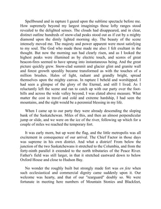 Spellbound and in rapture I gazed upon the sublime spectacle before me.
How supremely beyond my largest imaginings those lofty ranges stood
revealed to the delighted senses. The clouds had disappeared, and in clear,
distinct outline hundreds of snow-clad peaks stood out as if cut by a mighty
diamond upon the dimly lighted morning sky. The beauty of the scene
intensely moved me. The majesty and power apparent were most satisfying
to my soul. The God who made these made me also: I felt exultant in the
thought. But now the morning sun had clearly risen, and as I looked the
highest peaks were illumined as by electric touch, and scores of great
beacon-fires seemed to have sprung into instantaneous being. And the great
picture quickly grew. Snow-clad summit and glacier glint and granite wall
and forest growth speedily became transformed as with the touches of a
million brushes. Halos of light, radiant and grandly bright, spread
themselves upon the mighty canvas. In rapture I beheld and worshipped. I
had seen a glimpse of the glory of the Eternal, and still I lived. As I
reluctantly left the scene and ran to catch up with our party over the foot-
hills and across the wide valley beyond, I was elated above measure. What
matter the cost in travel and cold and extreme hardship, I had seen the
mountains, and the sight would be a perennial blessing in my life.
When I came up to our party they were already descending the sloping
bank of the Saskatchewan. Miles of this, and then an almost perpendicular
jump or slide, and we were on the ice of the river, following up which for a
couple of miles we reached the temporary fort.
It was early morn, but up went the flag, and the little metropolis was all
excitement in consequence of our arrival. The Chief Factor in those days
was supreme in his own district. And what a district! From below the
junction of the two Saskatchewans it stretched to the Columbia, and from the
forty-ninth parallel it extended to the north tributaries of the Peace River.
Father's field was still larger, in that it stretched eastward down to below
Oxford House and close to Hudson Bay.
No wonder the roughly built but strongly made fort was en fete when
such ecclesiastical and commercial dignity came suddenly upon it. Our
welcome was hearty, and that of our "rearguard" doubly so. We were
fortunate in meeting here numbers of Mountain Stonies and Blackfeet,
 