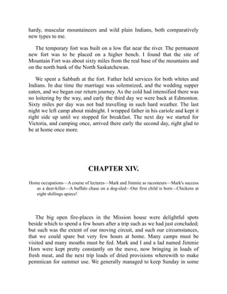 hardy, muscular mountaineers and wild plain Indians, both comparatively
new types to me.
The temporary fort was built on a low flat near the river. The permanent
new fort was to be placed on a higher bench. I found that the site of
Mountain Fort was about sixty miles from the real base of the mountains and
on the north bank of the North Saskatchewan.
We spent a Sabbath at the fort. Father held services for both whites and
Indians. In due time the marriage was solemnized, and the wedding supper
eaten, and we began our return journey. As the cold had intensified there was
no loitering by the way, and early the third day we were back at Edmonton.
Sixty miles per day was not bad travelling in such hard weather. The last
night we left camp about midnight. I wrapped father in his cariole and kept it
right side up until we stopped for breakfast. The next day we started for
Victoria, and camping once, arrived there early the second day, right glad to
be at home once more.
CHAPTER XIV.
Home occupations—A course of lectures—Mark and Jimmie as raconteurs—Mark's success
as a deer-killer—A buffalo chase on a dog-sled—Our first child is born—Chickens at
eight shillings apiece!
The big open fire-places in the Mission house were delightful spots
beside which to spend a few hours after a trip such as we had just concluded;
but such was the extent of our moving circuit, and such our circumstances,
that we could spare but very few hours at home. Many camps must be
visited and many mouths must be fed. Mark and I and a lad named Jimmie
Horn were kept pretty constantly on the move, now bringing in loads of
fresh meat, and the next trip loads of dried provisions wherewith to make
pemmican for summer use. We generally managed to keep Sunday in some
 