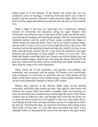 Indian camp or at the Mission. If the former, the whole day was one
continuous series of meetings. I would go from one chief's tent to that of
another, and the respective followers would crowd the lodges while I did my
best to tell the pagan and barbarous people the old, old story of Jesus and His
love.
Many a night, at the close of a long day's run, I would give informal
lectures on civilization and education, telling my eager listeners what
Christianity was doing for man in other parts of the world; and all this time I
was learning the language and studying the people. Old men and painted and
feathered warriors and the youth of these camps crowded the lodges in
which I made my temporary home. There was no rest while in Indian camps,
and not until we were in our own seven-by-eight-foot hole in the snow, with
wood cut and carried and piled at hand and dogs fed, would I sit down to rest
both mind and body, and be free for a time from the inquisitive and eager
listening and questionings of these people to whom we were sent. Then
Mark and Jimmie would take their turn. Jimmie was a lad of nimble legs, but
of much nimbler tongue. Had he not come from the famous Red River? He
had even visited old Fort Garry, and he would fairly take Mark's breath as he
drew from the range of his wide experience.
Mark would tell of the mountains, and grizzlies and panthers and
avalanches, and encounters with the enemy, till Jimmie's eyes would bulge
with excitement. I would look on and listen and rest. Then before retiring
Mark would lead in prayer in his mother-tongue, which neither Jimmie nor
myself could understand, though we always said "Amen."
During short intervals at the Mission Mark made several hunting
excursions, and killed some moose and deer. One night he came home and
reported one moose killed and another wounded. Early next morning we
went out and killed the wounded moose and brought the meat of both home.
Another time he killed two deer, and brought back word that the forest was
so dense the meat would have to be packed to the river some miles above.
Accordingly he and I took our dogs and drove up the river opposite to where
the deer lay. Fastening the dogs, we struck into the forest, and coming across
fresh tracks of more deer, we went after these and killed two more. It was
midnight before we had packed the meat of the four deer to the place where
 
