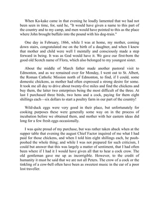 When Ka-kake came in that evening he loudly lamented that we had not
been seen in time, for, said he, "It would have given a name to this part of
the country and to my camp, and men would have pointed to this as the place
where John brought buffalo into the pound with his dog-train."
One day in February, 1866, while I was at home, my mother, coming
down stairs, congratulated me on the birth of a daughter, and when I knew
that mother and child were well I mentally and consciously made a step
forward in being. It was as God would have it. We gave our first-born the
good old Scotch name of Flora, which also belonged to my youngest sister.
About the middle of March father made another pastoral visit to
Edmonton, and as we remained over for Monday, I went out to St. Albert,
the Roman Catholic Mission north of Edmonton, to find, if I could, some
domestic chickens, as mother had often expressed a strong desire for some.
It took me all day to drive about twenty-five miles and find the chickens and
buy them, the latter two enterprises being the most difficult of the three. At
last I purchased three birds, two hens and a cock, paying for them eight
shillings each—six dollars to start a poultry farm in our part of the country!
Wild-duck eggs were very good in their place, but unfortunately for
cooking purposes these were generally some way on in the process of
incubation before we obtained them, and mother with her eastern ideas did
long for a few fresh eggs occasionally.
I was quite proud of my purchase, but was rather taken aback when at the
supper table that evening the august Chief Factor inquired of me what I had
paid for those chickens, and when I told him eight shillings each, he pooh-
poohed the whole thing; and while I was not prepared for such criticism, I
could but answer that this was largely a matter of sentiment, that I had often
been where if I had it I would have given all that to hear a cock crow. The
old gentleman gave me up as incorrigible. However, to the credit of
humanity it must be said that we are not all Peters. The crow of a cock or the
tinkling of a cow-bell often have been as sweetest music in the ear of a poor
lost traveller.
 