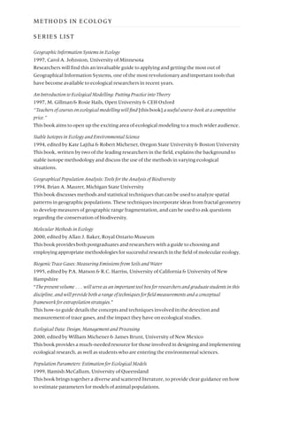 SERIES LIST
Geographic Information Systems in Ecology
1997, Carol A. Johnston, University of Minnesota
Researchers will find this an invaluable guide to applying and getting the most out of
Geographical Information Systems, one of the most revolutionary and important tools that
have become available to ecological researchers in recent years.
An Introduction to Ecological Modelling: Putting Practice into Theory
1997, M. Gillman & Rosie Hails, Open University & CEH Oxford
“Teachers of courses on ecological modelling will find [this book] a useful source-book at a competitive
price.”
This book aims to open up the exciting area of ecological modeling to a much wider audience.
Stable Isotopes in Ecology and Environmental Science
1994, edited by Kate Lajtha & Robert Michener, Oregon State University & Boston University
This book, written by two of the leading researchers in the field, explains the background to
stable isotope methodology and discuss the use of the methods in varying ecological
situations.
Geographical Population Analysis: Tools for the Analysis of Biodiversity
1994, Brian A. Maurer, Michigan State University
This book discusses methods and statistical techniques that can be used to analyze spatial
patterns in geographic populations. These techniques incorporate ideas from fractal geometry
to develop measures of geographic range fragmentation, and can be used to ask questions
regarding the conservation of biodiversity.
Molecular Methods in Ecology
2000, edited by Allan J. Baker, Royal Ontario Museum
This book provides both postgraduates and researchers with a guide to choosing and
employing appropriate methodologies for successful research in the field of molecular ecology.
Biogenic Trace Gases: Measuring Emissions from Soils and Water
1995, edited by P.A. Matson & R.C. Harriss, University of California & University of New
Hampshire
“The present volume . . . will serve as an important tool box for researchers and graduate students in this
discipline, and will provide both a range of techniques for field measurements and a conceptual
framework for extrapolation strategies.”
This how-to guide details the concepts and techniques involved in the detection and
measurement of trace gases, and the impact they have on ecological studies.
Ecological Data: Design, Management and Processing
2000, edited by William Michener & James Brunt, University of New Mexico
This book provides a much-needed resource for those involved in designing and implementing
ecological research, as well as students who are entering the environmental sciences.
Population Parameters: Estimation for Ecological Models
1999, Hamish McCallum, University of Queensland
This book brings together a diverse and scattered literature, to provide clear guidance on how
to estimate parameters for models of animal populations.
METHODS IN ECOLOGY
 