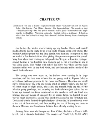 CHAPTER XV.
David and I visit Lac la Biche—High-priced seed wheat—Our party sets out for Pigeon
Lake—Old Joseph—Paul Chian—Samson—Our larder depleted—We organize a hunt
—Precarious living—Old Paul proves himself a skilful guide—Samson tells of a tragic
murder by Blackfeet—We move cautiously—Broiled owlets as a delicacy—I shoot an
elk—Little Paul's flint-lock hangs fire—Samson's brilliant hunting feats—Feasting on
antlers.
Just before the winter was breaking up, my brother David and myself
made a trip to Lac la Biche to try if we could procure some seed wheat. The
Roman Catholic priest was the only person who had any to dispose of, and
we traded a few bushels from him, giving him pemmican pound for pound.
Very dear wheat that, costing us, independent of freight, at least ten cents per
pound, besides a two hundred mile tramp to get it. But we needed it, and it
was good grain. The reader will notice that here was wheat grown eight
hundred miles west of the Red River, and one hundred miles north of the
North Saskatchewan!
The spring was now upon us, the Indians were coming in in large
numbers, and the time was at hand for our going back to Pigeon Lake in
accordance with our promise to the Crees and Stonies. Therefore our small
party, consisting of my wife and young child, an elderly widow and her boy
of some seven or eight years, and Mark and myself, bade the rest of the
Mission party good-bye, and crossing the Saskatchewan just before the ice
broke up, turned our faces westward on the southern trail. As food was
limited, and our means of transport by no means large, we hunted on our
way as much as possible, saving what dried provisions we had for future use.
Ducks and rabbits formed the principal part of our fare. In due time we were
at the end of the cart-road, and then packing the rest of the way we came to
the new Mission, and found some Indians there already waiting for us.
Among these were old Joseph and Paul Chian, the latter a French half-
breed, but a staunch Protestant. The readers of "SADDLE, SLED AND
 