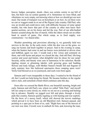 beaver, badger, porcupine, skunk—there was certain variety in our bill of
fare, but there was no certain quantity of it. Sometimes we were filled, and
oftentimes we were empty, not knowing when or how we should get our next
meal. Our mode of transport was on horseback or on foot. As yet there were
no cart or waggon roads in or out of the Pigeon Lake country. Old Paul, who
was an invalid and could move only with difficulty because of some spinal
trouble, but who knew that part of the country as other men knew their
quarter-sections, sat on his horse and led the way. Part of our able-bodied
hunters scouted along the line of march, while the others struck out on either
hand in search of game. Our whole camp, as to food supply, was
communistic—we shared alike.
Weather permitting and provisions allowing it, we generally held two
services in the day. In the early morn, while the dew was on the grass, we
sang our hymns and knelt together in prayer. And in the evening in camp,
when the hunters had come in and our horses were picketed or driven close
and hobbled, again we met. I would read a few verses and comment on
them, and with hymn and prayer we closed the day. And old Paul, life-long
warrior and scout and hunter, what delightful sites he chose for our camp!
Security, utility and beauty were sure to harmonize in his selection. Beside
rippling stream or glistening lakelet, with growing grass and budding
flowers and leafy foliage, with Mother Nature's breath full and fragrant of
early summer, how like hallowed sanctuaries those camping spots were!
Verily God blessed us as we journeyed, and souls were born again.
Samson and I were inseparable in those days. I wanted to be the friend of
all, but I could not help being his friend. We became brothers in the regular
native style, and cemented a bond which continues unto this day.
Soon after we crossed the Battle River, one beautiful morning, bright and
early, Samson and old Paul's son, whom we called "little Paul," and myself
left our camp to come slowly on, while we set out on a scouting and hunting
trip in advance. Steadily we jogged over hill and plain, through a lovely
park-like country, Samson quietly regaling us with hunting and war exploits.
On the brow of a mossy knoll, which still showed the travois markings
which proved it to have been an old Blackfoot trail, Samson paused, and
pointing to a spot just in front of us, said: "Right here one of the bravest of
our men was slain. Crowds were in ambush for him, and, knowing the man,
 
