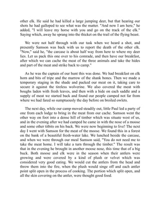 other elk. He said he had killed a large jumping deer, but that hearing our
shots he had galloped to see what was the matter. "And now I am here," he
added, "I will leave my horse with you and go on the track of the elk."
Saying which, away he sprang into the thicket on the trail of the flying beast.
We were not half through with our task when we heard a shot, and
presently Samson was back with us to report the death of the other elk.
"Now," said he, "the carcase is about half way from here to where my deer
lies. Let us pack this one over to his comrade, and then have our breakfast,
after which we can cache the meat of the three animals and take the hides
and part of the meat and strike back to camp."
As he was the captain of our hunt this was done. We had breakfast on elk
horn and bits of tripe and the marrow of the shank bones. Then we made a
temporary staging in the shade and packed our meat on it, taking care to
secure it against the tireless wolverine. We also covered the meat with
boughs laden with fresh leaves, and then with a hide on each saddle and a
supply of meat we started back and found our people camped not far from
where we had fared so sumptuously the day before on broiled owlets.
The next day, while our camp moved steadily out, little Paul led a party of
one from each lodge to bring in the meat from our cache. Samson went the
other way on foot into a dense hill of timber which was situate west of us,
and in the evening after we had camped he came in with the nose of a moose
and some other titbits on his back. We were now beginning to live! The next
day I went with Samson for the meat of the moose. We found this in a forest
on the bank of a beautiful fresh-water lake. We lunched beside the carcase,
and when we were through our meal Samson said, "You do not need me to
take the meat home. I will take a turn through the timber." The result was
that in the evening he brought in another moose nose, this time that of a big
buck. Both moose and elk were in the season when their antlers were
growing and were covered by a kind of plush or velvet which was
considered very good eating. We would cut the antlers from the head and
throw them into the fire, when the plush would singe off and each antler
point split open in the process of cooking. The portion which split open, and
all the skin covering on the antler, were thought good food.
 