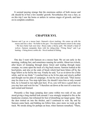 It seemed passing strange that the enormous antlers of both moose and
elk should be of but a few months' growth. Nevertheless this was a fact, as
on this trip I saw the horns or antlers in various stages of growth, and later
on in complete condition.
CHAPTER XVI.
Samson and I go on a moose hunt—Samson's clever tracking—He comes up with the
moose and tries a shot—No bullet in the gun—Two dejected hunters return to the camp
—We have better luck next time—Roses make a thorny path—We disturb a band of
wolves—Samson stampedes them with his riding-whip—"Firing Stony" and I go
hunting—I bring down a noble elk—Novel method of fishing.
One day I went with Samson on a moose hunt. We set out early in the
morning, walking fast, and sometimes running for awhile. About ten o'clock,
after hours of tramping through dense forest and wading through many
swamps, we came upon the track of a big buck moose. Samson looked at the
hoof-prints, and also at the ends of brush which had been bitten off by the
huge fellow as he fed by the way. Finally he said, "Let us sit down for a little
while, and let me think." I watched him as he lit his pipe and slowly puffed
and thought out his plan of campaign. At last he rose and said, "That moose
may be close to us. You stop right here, for should I miss him or only wound
him, he is bound to run right past here. If so, you will have a good shot; so
you stay here and wait for me." I therefore sat down at the root of a stout tree
and waited and listened.
Presently a fine large jumping deer came within two rods of me, and
stood giving a long startled look around. I was strongly tempted to fire at the
handsome creature, but refrained for fear of disturbing our larger game. Then
the deer trotted on into the thicket, and I continued to wait. By and by
Samson came back, and bidding me follow him, once more we took up the
track. We strode along for perhaps an hour, when Samson remarked, "There,
 