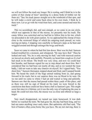we will not follow the track any longer. He is resting, and I think he is in the
centre of that clump of trees" (pointing to a dense body of timber not far
from us). "See, his track passes straight on to the windward of that spot, and
he will make a circle and come back close to his own track. I think he is
there now. Let us go with the wind from here, and come around and meet his
track."
This we accordingly did, and sure enough, as we came in on our circle,
which was opposite to that of the moose, we presently met his track. The
canny fellow was outwitted and we had but to follow him to his lair, which
we proceeded to do with great caution. As we approached the clump of trees
close to the westward fringe of which his outgoing track passed, we were
moving on tiptoe, I stepping very carefully in Samson's steps as he bent and
wriggled around and through amongst the twigs and brush.
Soon we came to where he had first lain down. Here was his bed. Samson
looked troubled for a moment, and whispered, "He may have fled." Then he
looked and said, "No, he is only moving his bed," and with renewed caution
we moved on slowly and carefully. Presently we heard him cough as if a leaf
had stuck in his throat. The brush was very close, and now we could hear
him breathe, and Samson signed for me to step ahead and shoot him. But I
considered that we had been out nearly all day, and as we wanted the meat
badly, I did not want to take any chances on myself. So I signed back, "You
shoot him." Samson thereupon stepped ahead and fired, and I jumped beside
him. We heard the crash of the huge animal making from us, and sprang
forward in his track; but to our surprise there was no blood to be seen. On
we ran until we came to where I had sat and waited so long and patiently.
Samson saw that the moose had passed within three yards of this place, and
as there was still no sign of blood on his track we were forced to the
conclusion that there could not have been a ball in Samson's gun. This might
occur but once in a lifetime, yet it was the only way of explaining the case in
hand. He could not miss him, the moose was so close and offered so large a
target.
Very much disappointed, we turned our steps homeward. It was dark
before we reached the tents. We had gone far, the day had been long, and we
had not eaten anything since early morn. But optimistic old Paul said, "The
best of hunters often come home like you have. We are not starving, there is
 