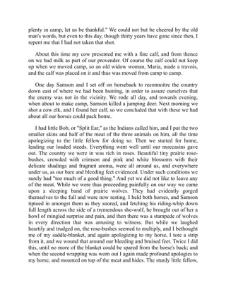 plenty in camp, let us be thankful." We could not but be cheered by the old
man's words, but even to this day, though thirty years have gone since then, I
repent me that I had not taken that shot.
About this time my cow presented me with a fine calf, and from thence
on we had milk as part of our provender. Of course the calf could not keep
up when we moved camp, so an old widow woman, Maria, made a travois,
and the calf was placed on it and thus was moved from camp to camp.
One day Samson and I set off on horseback to reconnoitre the country
down east of where we had been hunting, in order to assure ourselves that
the enemy was not in the vicinity. We rode all day, and towards evening,
when about to make camp, Samson killed a jumping deer. Next morning we
shot a cow elk, and I found her calf, so we concluded that with these we had
about all our horses could pack home.
I had little Bob, or "Split Ear," as the Indians called him, and I put the two
smaller skins and half of the meat of the three animals on him, all the time
apologizing to the little fellow for doing so. Then we started for home,
leading our loaded steeds. Everything went well until our moccasins gave
out. The country we were in was rich in roses. Beautiful tiny prairie rose-
bushes, crowded with crimson and pink and white blossoms with their
delicate shadings and fragrant aroma, were all around us, and everywhere
under us, as our bare and bleeding feet evidenced. Under such conditions we
surely had "too much of a good thing." And yet we did not like to leave any
of the meat. While we were thus proceeding painfully on our way we came
upon a sleeping band of prairie wolves. They had evidently gorged
themselves to the full and were now resting. I held both horses, and Samson
tiptoed in amongst them as they snored, and fetching his riding-whip down
full length across the side of a tremendous she-wolf, he brought out of her a
howl of mingled surprise and pain, and then there was a stampede of wolves
in every direction that was amusing to witness. But while we laughed
heartily and trudged on, the rose-bushes seemed to multiply, and I bethought
me of my saddle-blanket, and again apologizing to my horse, I tore a strip
from it, and we wound that around our bleeding and bruised feet. Twice I did
this, until no more of the blanket could be spared from the horse's back; and
when the second wrapping was worn out I again made profound apologies to
my horse, and mounted on top of the meat and hides. The sturdy little fellow,
 