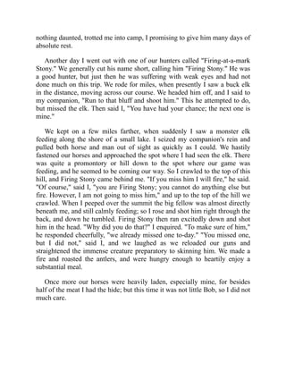 nothing daunted, trotted me into camp, I promising to give him many days of
absolute rest.
Another day I went out with one of our hunters called "Firing-at-a-mark
Stony." We generally cut his name short, calling him "Firing Stony." He was
a good hunter, but just then he was suffering with weak eyes and had not
done much on this trip. We rode for miles, when presently I saw a buck elk
in the distance, moving across our course. We headed him off, and I said to
my companion, "Run to that bluff and shoot him." This he attempted to do,
but missed the elk. Then said I, "You have had your chance; the next one is
mine."
We kept on a few miles farther, when suddenly I saw a monster elk
feeding along the shore of a small lake. I seized my companion's rein and
pulled both horse and man out of sight as quickly as I could. We hastily
fastened our horses and approached the spot where I had seen the elk. There
was quite a promontory or hill down to the spot where our game was
feeding, and he seemed to be coming our way. So I crawled to the top of this
hill, and Firing Stony came behind me. "If you miss him I will fire," he said.
"Of course," said I, "you are Firing Stony; you cannot do anything else but
fire. However, I am not going to miss him," and up to the top of the hill we
crawled. When I peeped over the summit the big fellow was almost directly
beneath me, and still calmly feeding; so I rose and shot him right through the
back, and down he tumbled. Firing Stony then ran excitedly down and shot
him in the head. "Why did you do that?" I enquired. "To make sure of him,"
he responded cheerfully, "we already missed one to-day." "You missed one,
but I did not," said I, and we laughed as we reloaded our guns and
straightened the immense creature preparatory to skinning him. We made a
fire and roasted the antlers, and were hungry enough to heartily enjoy a
substantial meal.
Once more our horses were heavily laden, especially mine, for besides
half of the meat I had the hide; but this time it was not little Bob, so I did not
much care.
 