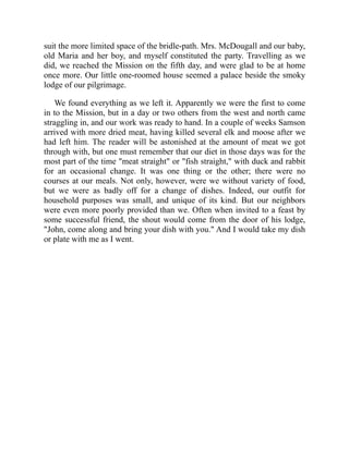 suit the more limited space of the bridle-path. Mrs. McDougall and our baby,
old Maria and her boy, and myself constituted the party. Travelling as we
did, we reached the Mission on the fifth day, and were glad to be at home
once more. Our little one-roomed house seemed a palace beside the smoky
lodge of our pilgrimage.
We found everything as we left it. Apparently we were the first to come
in to the Mission, but in a day or two others from the west and north came
straggling in, and our work was ready to hand. In a couple of weeks Samson
arrived with more dried meat, having killed several elk and moose after we
had left him. The reader will be astonished at the amount of meat we got
through with, but one must remember that our diet in those days was for the
most part of the time "meat straight" or "fish straight," with duck and rabbit
for an occasional change. It was one thing or the other; there were no
courses at our meals. Not only, however, were we without variety of food,
but we were as badly off for a change of dishes. Indeed, our outfit for
household purposes was small, and unique of its kind. But our neighbors
were even more poorly provided than we. Often when invited to a feast by
some successful friend, the shout would come from the door of his lodge,
"John, come along and bring your dish with you." And I would take my dish
or plate with me as I went.
 