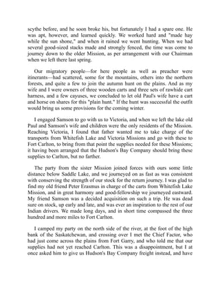scythe before, and he soon broke his, but fortunately I had a spare one. He
was apt, however, and learned quickly. We worked hard and "made hay
while the sun shone," and when it rained we went hunting. When we had
several good-sized stacks made and strongly fenced, the time was come to
journey down to the older Mission, as per arrangement with our Chairman
when we left there last spring.
Our migratory people—for here people as well as preacher were
itinerants—had scattered, some for the mountains, others into the northern
forests, and quite a few to join the autumn hunt on the plains. And as my
wife and I were owners of three wooden carts and three sets of rawhide cart
harness, and a few cayuses, we concluded to let old Paul's wife have a cart
and horse on shares for this "plain hunt." If the hunt was successful the outfit
would bring us some provisions for the coming winter.
I engaged Samson to go with us to Victoria, and when we left the lake old
Paul and Samson's wife and children were the only residents of the Mission.
Reaching Victoria, I found that father wanted me to take charge of the
transports from Whitefish Lake and Victoria Missions and go with these to
Fort Carlton, to bring from that point the supplies needed for these Missions;
it having been arranged that the Hudson's Bay Company should bring these
supplies to Carlton, but no farther.
The party from the sister Mission joined forces with ours some little
distance below Saddle Lake, and we journeyed on as fast as was consistent
with conserving the strength of our stock for the return journey. I was glad to
find my old friend Peter Erasmus in charge of the carts from Whitefish Lake
Mission, and in great harmony and good-fellowship we journeyed eastward.
My friend Samson was a decided acquisition on such a trip. He was dead
sure on stock, up early and late, and was ever an inspiration to the rest of our
Indian drivers. We made long days, and in short time compassed the three
hundred and more miles to Fort Carlton.
I camped my party on the north side of the river, at the foot of the high
bank of the Saskatchewan, and crossing over I met the Chief Factor, who
had just come across the plains from Fort Garry, and who told me that our
supplies had not yet reached Carlton. This was a disappointment, but I at
once asked him to give us Hudson's Bay Company freight instead, and have
 