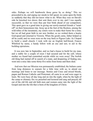 sides. Perhaps we will bamboozle those geese by so doing." This we
proceeded to do, and urging our steeds to full speed, we came upon the birds
so suddenly that they did not know what to do. When they rose on David's
side he knocked two down; that sent them over to me, and I was equally
successful, so that we were thus put four birds ahead of our competitors.
This sport gave us a good time in giving our newly-married friends a "send-
off" on their honeymoon trip. Away up at the foot of the Rockies, among the
wild tribes of the mountains, my sisters were to make their home for a time;
but we all had great faith in our new brother, so we wished them a hearty
God-speed and returned to Victoria. When the goods came, father helped us
all he could, and we soon were on the way back to Pigeon Lake. As I hoped
to build a small church, I took with me an English half-breed, Francis
Whitford by name, a handy fellow with an axe and saw, to aid in the
building operations.
It was now late in September, and we had a house to build for my man,
and a stable for a couple of oxen I had secured and for the calf, whose
mother we found had committed suicide while we were away! The foolish
old thing had started off in search of a mate, and despairing of finding one,
went into a miry lake some thirty-five miles from home and there died.
And now that our Mission was permanently established, the Indians came
from long distances to sojourn for a little time with us, to attend our
meetings and listen to our message. Stonies and Crees and mixed bloods,
pagan and Roman Catholic and Protestant, all came to us and were eager to
learn. We were busy all day long and on into the night, when by the light of
the camp or chimney fire we preached and lectured and sang and prayed, till
out of the old life and old faith men and women came into the light of the
Gospel and into the life that is born of the kingdom of Christ.
 