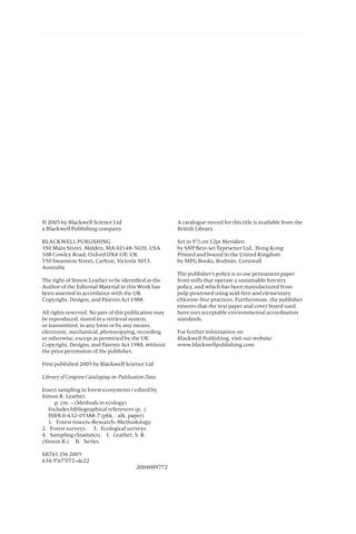 © 2005 by Blackwell Science Ltd
a Blackwell Publishing company
BLACKWELL PUBLISHING
350 Main Street, Malden, MA 02148-5020, USA
108 Cowley Road, Oxford OX4 1JF, UK
550 Swanston Street, Carlton, Victoria 3053,
Australia
The right of Simon Leather to be identified as the
Author of the Editorial Material in this Work has
been asserted in accordance with the UK
Copyright, Designs, and Patents Act 1988.
All rights reserved. No part of this publication may
be reproduced, stored in a retrieval system,
or transmitted, in any form or by any means,
electronic, mechanical, photocopying, recording
or otherwise, except as permitted by the UK
Copyright, Designs, and Patents Act 1988, without
the prior permission of the publisher.
First published 2005 by Blackwell Science Ltd
Library of Congress Cataloging-in-Publication Data
Insect sampling in forest ecosystems / edited by
Simon R. Leather.
p. cm. – (Methods in ecology)
Includes bibliographical references (p. ).
ISBN 0-632-05388-7 (pbk. : alk. paper)
1. Forest insects–Research–Methodology.
2. Forest surveys. 3. Ecological surveys.
4. Sampling (Statistics) I. Leather, S. R.
(Simon R.) II. Series.
SB761.I56 2005
634.9¢67¢072–dc22
2004009772
A catalogue record for this title is available from the
British Library.
Set in 91
/2 on 12pt Meridien
by SNP Best-set Typesetter Ltd., Hong Kong
Printed and bound in the United Kingdom
by MPG Books, Bodmin, Cornwall
The publisher’s policy is to use permanent paper
from mills that operate a sustainable forestry
policy, and which has been manufactured from
pulp processed using acid-free and elementary
chlorine-free practices. Furthermore, the publisher
ensures that the text paper and cover board used
have met acceptable environmental accreditation
standards.
For further information on
Blackwell Publishing, visit our website:
www.blackwellpublishing.com
 