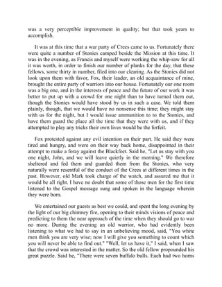 was a very perceptible improvement in quality; but that took years to
accomplish.
It was at this time that a war party of Crees came to us. Fortunately there
were quite a number of Stonies camped beside the Mission at this time. It
was in the evening, as Francis and myself were working the whip-saw for all
it was worth, in order to finish our number of planks for the day, that these
fellows, some thirty in number, filed into our clearing. As the Stonies did not
look upon them with favor, Fox, their leader, an old acquaintance of mine,
brought the entire party of warriors into our house. Fortunately our one room
was a big one, and in the interests of peace and the future of our work it was
better to put up with a crowd for one night than to have turned them out,
though the Stonies would have stood by us in such a case. We told them
plainly, though, that we would have no nonsense this time; they might stay
with us for the night, but I would issue ammunition to to the Stonies, and
have them guard the place all the time that they were with us, and if they
attempted to play any tricks their own lives would be the forfeit.
Fox protested against any evil intention on their part. He said they were
tired and hungry, and were on their way back home, disappointed in their
attempt to make a foray against the Blackfeet. Said he, "Let us stay with you
one night, John, and we will leave quietly in the morning." We therefore
sheltered and fed them and guarded them from the Stonies, who very
naturally were resentful of the conduct of the Crees at different times in the
past. However, old Mark took charge of the watch, and assured me that it
would be all right. I have no doubt that some of those men for the first time
listened to the Gospel message sung and spoken in the language wherein
they were born.
We entertained our guests as best we could, and spent the long evening by
the light of our big chimney fire, opening to their minds visions of peace and
predicting to them the near approach of the time when they should go to war
no more. During the evening an old warrior, who had evidently been
listening to what we had to say in an unbelieving mood, said, "You white
men think you are very wise; now I will give you something to count which
you will never be able to find out." "Well, let us have it," I said, when I saw
that the crowd was interested in the matter. So the old fellow propounded his
great puzzle. Said he, "There were seven buffalo bulls. Each had two horns
 