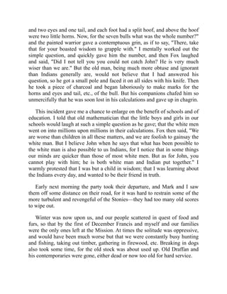 and two eyes and one tail, and each foot had a split hoof, and above the hoof
were two little horns. Now, for the seven bulls what was the whole number?"
and the painted warrior gave a contemptuous grin, as if to say, "There, take
that for your boasted wisdom to grapple with." I mentally worked out the
simple question, and quickly gave him the number, and then Fox laughed
and said, "Did I not tell you you could not catch John? He is very much
wiser than we are." But the old man, being much more obtuse and ignorant
than Indians generally are, would not believe that I had answered his
question, so he got a small pole and faced it on all sides with his knife. Then
he took a piece of charcoal and began laboriously to make marks for the
horns and eyes and tail, etc., of the bull. But his companions chafed him so
unmercifully that he was soon lost in his calculations and gave up in chagrin.
This incident gave me a chance to enlarge on the benefit of schools and of
education. I told that old mathematician that the little boys and girls in our
schools would laugh at such a simple question as he gave; that the white men
went on into millions upon millions in their calculations. Fox then said, "We
are worse than children in all these matters, and we are foolish to gainsay the
white man. But I believe John when he says that what has been possible to
the white man is also possible to us Indians, for I notice that in some things
our minds are quicker than those of most white men. But as for John, you
cannot play with him; he is both white man and Indian put together." I
warmly protested that I was but a child in wisdom; that I was learning about
the Indians every day, and wanted to be their friend in truth.
Early next morning the party took their departure, and Mark and I saw
them off some distance on their road, for it was hard to restrain some of the
more turbulent and revengeful of the Stonies—they had too many old scores
to wipe out.
Winter was now upon us, and our people scattered in quest of food and
furs, so that by the first of December Francis and myself and our families
were the only ones left at the Mission. At times the solitude was oppressive,
and would have been much worse but that we were constantly busy hunting
and fishing, taking out timber, gathering in firewood, etc. Breaking in dogs
also took some time, for the old stock was about used up. Old Draffan and
his contemporaries were gone, either dead or now too old for hard service.
 