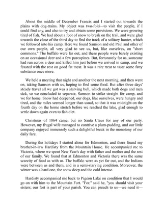 About the middle of December Francis and I started out towards the
plains with dog-trains. My object was two-fold—to visit the people, if I
could find any, and also to try and obtain some provisions. We were growing
tired of fish. We had about a foot of snow to break on the trail, and were glad
towards the close of the third day to find the track of a solitary hunter, which
we followed into his camp. Here we found Samson and old Paul and other of
our own people, all very glad to see us, but, like ourselves, on "short
commons." The buffalo were far out, and these people were barely existing
on an occasional deer and a few porcupines. But, fortunately for us, someone
had run across a deer and killed him just before we arrived in camp, and we
feasted with the rest on good fat meat. It was a rare treat to taste some fatty
substance once more.
We held a meeting that night and another the next morning, and then went
on, taking Samson with us, hoping to find some food. But after three days'
steady travel all we got was a starving bull, which made both dogs and men
sick, so we concluded to separate, Samson to strike straight for camp, and
we for home. Snow had deepened, our dogs, like ourselves, were hungry and
tired, and the miles seemed longer than usual, so that it was midnight on the
fourth day on the home stretch before we reached the lake, glad enough to
settle down again even to fish diet.
Christmas of 1864 came, but no Santa Claus for any of our party.
However, my frugal wife managed to contrive a plum-pudding, and our little
company enjoyed immensely such a delightful break in the monotony of our
daily fare.
During the holidays I started alone for Edmonton, and there found my
brother-in-law Hardisty from the Mountain House. He accompanied me to
Victoria, where we spent New Year's day with father and mother and the rest
of our family. We found that at Edmonton and Victoria there was the same
scarcity of food as with us. The buffalo were as yet far out, and the Indians
were between us and them, and in a semi-starving condition. Moreover, the
winter was a hard one, the snow deep and the cold intense.
Hardisty accompanied me back to Pigeon Lake on condition that I would
go on with him to the Mountain Fort. "For," said he, "you should visit your
sisters; our fort is part of your parish. You can preach to us—we need it—
 
