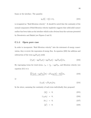 86
frame at the interface. The quantity
η0 ˙uf
j − ˙us
j ≡ ˙wj (211)
is recognized as “ﬂuid ﬁltration velocity”. It should be noted that the continuity of the
normal component of ﬂuid ﬁltration velocity implicitly suggests that solid-solid contact
surface has been taken as the interface which is also obvious from the cartoons presented
by Deresiewicz and Skalak (see Figures 2 and 3).
C.1.1 Open pore case
In order to incorporate “ﬂuid ﬁltration velocity” into the statement of energy conser-
vation, they re-wrote the expression of energy ﬂux. In equation (203) the addition and
subtraction of the term η0pf
δjk ˙us
j yields
τs
jk ˙us
j − η0pf
δjk ˙us
j + η0pf
δjk ˙us
j − η0pf
δjk ˙uf
j ˆnk. (212)
By regrouping terms for total stress, τjk = τs
jk − η0pf
δjk, and ﬁltration velocity (see
equation 211) it is
τs
jk ˙us
j − η0pf
δjk ˙us
j − pf
δjkη0 ˙uf
j − ˙us
j ˆnk, (213)
or
τjk ˙us
j − pf
δjk ˙wj ˆnk. (214)
In the above, assuming the continuity of each term individually they proposed
˙us
j = 0, (215)
τjk ˆnk = 0, (216)
˙w⊥ = 0, (217)
pf
= 0. (218)
 