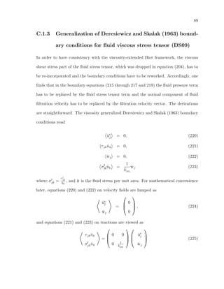 89
C.1.3 Generalization of Deresiewicz and Skalak (1963) bound-
ary conditions for ﬂuid viscous stress tensor (DS09)
In order to have consistency with the viscosity-extended Biot framework, the viscous
shear stress part of the ﬂuid stress tensor, which was dropped in equation (204), has to
be re-incorporated and the boundary conditions have to be reworked. Accordingly, one
ﬁnds that in the boundary equations (215 through 217 and 219) the ﬂuid pressure term
has to be replaced by the ﬂuid stress tensor term and the normal component of ﬂuid
ﬁltration velocity has to be replaced by the ﬁltration velocity vector. The derivations
are straightforward. The viscosity generalized Deresiewicz and Skalak (1963) boundary
conditions read
˙us
j = 0, (220)
τjk ˆnk = 0, (221)
˙wj = 0, (222)
σf
jkˆnk =
1
kDS
˙wj (223)
where σf
jk =
τf
jk
η0
, and it is the ﬂuid stress per unit area. For mathematical convenience
later, equations (220) and (222) on velocity ﬁelds are lumped as
˙us
j
˙wj
=



0
0


 , (224)
and equations (221) and (223) on tractions are viewed as
τjk ˆnk
σf
jk ˆnk
=



0 0
0 1
kDS






˙us
j
˙wj


 (225)
 