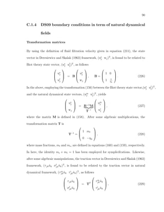 90
C.1.4 DS09 boundary conditions in term of natural dynamical
ﬁelds
Transformation matrices
By using the deﬁnition of ﬂuid ﬁltration velocity given in equation (211), the state
vector in Deresiewicz and Skalak (1963) framework, (us
j wj)T
, is found to be related to
Biot theory state vector, (us
j uf
j)T
, as follows



us
j
uf
j


 = B



us
j
wj


 , B =



1 0
1 1
η0


 . (226)
In the above, employing the transformation (156) between the Biot theory state vector,(us
j uf
j)T
,
and the natural dynamical state vectors, (um
j ui
j)T
, yields



us
j
wj


 = B−1
M
T−1



um
j
ui
j


 , (227)
where the matrix M is deﬁned in (158). After some algebraic multiplications, the
transformation matrix T is
T−1
=



1 mf
0 −η0


 , (228)
where mass fractions, mf and ms, are deﬁned in equations (160) and (159), respectively.
In here, the identity ms + mf = 1 has been employed for symplicifcations. Likewise,
after some algebraic manipulations, the traction vector in Deresiewicz and Skalak (1963)
framework, (τjk ˆnk σf
jk ˆnk)T
, is found to be related to the traction vector in natural
dynamical framework, (τm
jk ˆnk τi
jk ˆnk)T
, as follows



τjk ˆnk
σf
jk ˆnk


 = TT



τm
jk ˆnk
τi
jk ˆnk


 , (229)
 