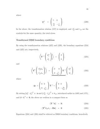 91
where
TT =



1 0
mf
η0
− 1
η0


 . (230)
In the above, the transformation relation (157) is employed, and τm
jk and τjk are the
symbols for the same quantity, the total stress.
Transformed DS09 boundary conditions
By using the transformation relations (227) and (229), the boundary equations (224)
and (225) are, respectively,
T−1



˙um
j
˙ui
j


 =



0
0


 , (231)
and
TT



τm
jk ˆnk
τi
jk ˆnk


 =



0 0
0 1
kDS


 T−1



˙um
j
˙ui
j


 (232)
where
D =



0 0
0 1
kDS


 T−1
=



0 0
0 − η0
kDS


 . (233)
By setting um
j ui
j
T
≡ u and τm
jk τi
jk
T
≡ τjk, introduced earlier in (169) and (171),
and (0 0)T
≡ 0, the above are written in a compact form as
T−1
˙u = 0, (234)
TT
τjk ˆnj − D ˙u = 0 (235)
Equations (234) and (235) shall be referred as DS09 boundary conditions, henceforth.
 