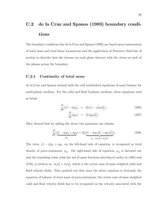 92
C.2 de la Cruz and Spanos (1989) boundary condi-
tions
The boundary conditions due de la Cruz and Spanos (1989) are based upon conservation
of total mass and total linear momentum and the application of Newton’s third law of
motion to describe how the stresses on each phase interact with the stress on each of
the phases across the boundary.
C.2.1 Continuity of total mass
de la Cruz and Spanos started with the well established equations of mass balance for
multi-phasic medium. For the solid and ﬂuid bi-phasic medium, those equations read
as below
∂
∂t
((1 − η)ρs) = ∂j((1 − η)ρs ˙us
j), (236)
∂
∂t
(ηρf) = ∂j(ηρf ˙uf
j). (237)
They showed that by adding the above two equations one obtains
∂
∂t
((1 − η)ρs + ηρf
ρm
) = ∂j((1 − η)ρs ˙us
j + ηρf ˙uf
j)
ρm (ms ˙us
j+mf ˙uf
j)
). (238)
The term, (1 − η)ρs + ηρf, on the left-hand side of equation, is recognized as total
density of poro-continuum, ρm. On right-hand side of equation, ρm is factored out
and the remaining term, with the aid of mass fractions introduced earlier in (160) and
(159), is written as ms ˙us
j + mf ˙uf
j, which is the vector sum of mass weighted solid and
ﬂuid velocity ﬁelds. They pointed out that since the above equation is obviously the
equation of balance of total mass of poro-continuum, the vector sum of mass weighted
solid and ﬂuid velocity ﬁelds has to be recognized as the velocity associated with the
 