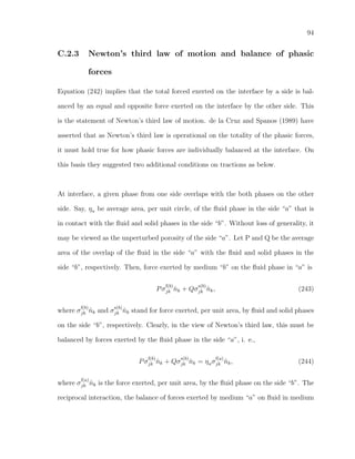 94
C.2.3 Newton’s third law of motion and balance of phasic
forces
Equation (242) implies that the total forced exerted on the interface by a side is bal-
anced by an equal and opposite force exerted on the interface by the other side. This
is the statement of Newton’s third law of motion. de la Cruz and Spanos (1989) have
asserted that as Newton’s third law is operational on the totality of the phasic forces,
it must hold true for how phasic forces are individually balanced at the interface. On
this basis they suggested two additional conditions on tractions as below.
At interface, a given phase from one side overlaps with the both phases on the other
side. Say, ηa be average area, per unit circle, of the ﬂuid phase in the side “a” that is
in contact with the ﬂuid and solid phases in the side “b”. Without loss of generality, it
may be viewed as the unperturbed porosity of the side “a”. Let P and Q be the average
area of the overlap of the ﬂuid in the side “a” with the ﬂuid and solid phases in the
side “b”, respectively. Then, force exerted by medium “b” on the ﬂuid phase in “a” is
Pσ
f(b)
jk ˆnk + Qσ
s(b)
jk ˆnk, (243)
where σ
f(b)
jk ˆnk and σ
s(b)
jk ˆnk stand for force exerted, per unit area, by ﬂuid and solid phases
on the side “b”, respectively. Clearly, in the view of Newton’s third law, this must be
balanced by forces exerted by the ﬂuid phase in the side “a”, i. e.,
Pσ
f(b)
jk ˆnk + Qσ
s(b)
jk ˆnk = ηaσ
f(a)
jk ˆnk, (244)
where σ
f(a)
jk ˆnk is the force exerted, per unit area, by the ﬂuid phase on the side “b”. The
reciprocal interaction, the balance of forces exerted by medium “a” on ﬂuid in medium
 