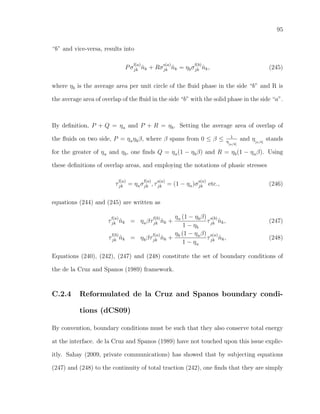 95
“b” and vice-versa, results into
Pσ
f(a)
jk ˆnk + Rσ
s(a)
jk ˆnk = ηbσ
f(b)
jk ˆnk, (245)
where ηb is the average area per unit circle of the ﬂuid phase in the side “b” and R is
the average area of overlap of the ﬂuid in the side “b” with the solid phase in the side “a”.
By deﬁnition, P + Q = ηa and P + R = ηb. Setting the average area of overlap of
the ﬂuids on two side, P = ηaηbβ, where β spans from 0 ≤ β ≤ 1
η
[a/b]
and η[a/b]
stands
for the greater of ηa and ηb, one ﬁnds Q = ηa(1 − ηbβ) and R = ηb(1 − ηaβ). Using
these deﬁnitions of overlap areas, and employing the notations of phasic stresses
τ
f(a)
jk = ηaσ
f(a)
jk , τ
s(a)
jk = (1 − ηa)σ
s(a)
jk etc., (246)
equations (244) and (245) are written as
τ
f(a)
jk ˆnk = ηaβτ
f(b)
jk ˆnk +
ηa (1 − ηbβ)
1 − ηb
τ
s(b)
jk ˆnk, (247)
τ
f(b)
jk ˆnk = ηbβτ
f(a)
jk ˆnk +
ηb (1 − ηaβ)
1 − ηa
τ
s(a)
jk ˆnk, (248)
Equations (240), (242), (247) and (248) constitute the set of boundary conditions of
the de la Cruz and Spanos (1989) framework.
C.2.4 Reformulated de la Cruz and Spanos boundary condi-
tions (dCS09)
By convention, boundary conditions must be such that they also conserve total energy
at the interface. de la Cruz and Spanos (1989) have not touched upon this issue explic-
itly. Sahay (2009, private communications) has showed that by subjecting equations
(247) and (248) to the continuity of total traction (242), one ﬁnds that they are simply
 