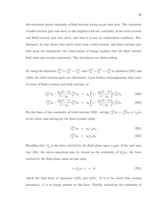 96
the statement about continuity of ﬂuid traction acting on per unit area. The continuity
of solid traction (per unit area) is also implicit with the continuity of the total traction
and ﬂuid traction (per unit area), and thus it in not an independent condition. Fur-
thermore, he has shown that given total mass, total traction, and ﬂuid traction (per
unit area) are continuous, the conservation of energy requires that the ﬂuid velocity
ﬁeld must also remain continuous. The derivations are shown below.
By using the identities τ
f(a)
jk + τ
s(a)
jk = τ
(a)
jk , and τ
f(b)
jk + τ
s(b)
jk = τ
(b)
jk in equations (247) and
(248), the solid traction parts are eliminated. Upon further rearrangements they read,
in terms of ﬂuid traction and total traction, as
τ
f(a)
jk ˆnk −
ηa(β − 1)
1 − ηb
τ
f(b)
jk ˆnk = ηa 1 −
ηb(β − 1)
1 − ηb
τ
(b)
jk ˆnk, (249)
τ
f(b)
jk ˆnk −
ηb(β − 1)
1 − ηa
τ
f(a)
jk ˆnk = ηb 1 −
ηa(β − 1)
1 − ηa
τ
(a)
jk ˆnk. (250)
On the basis of the continuity of total traction (242), setting τ
(a)
jk ˆnk = τ
(b)
jk ˆnk ≡ τjk ˆnk
in the above and solving for the ﬂuid stresses yields
τ
f(a)
jk ˆnk = ηaτjk ˆnk, (251)
τ
f(b)
jk ˆnk = ηbτjk ˆnk. (252)
Recalling that τf
jk is the force extered by the ﬂuid phase upon η part of the unit area
(see 246), the above equations may be viewed as the continuity of σf
jk ˆnk, the force
exerted by the ﬂuid phase upon an unit area,
< σf
jk ˆnk > = 0, (253)
which the ﬁnal form of equations (247) and (248). It is to be noted that overlap
parameter, β, is no longer present in this form. Finally, subjecting the continuity of
 