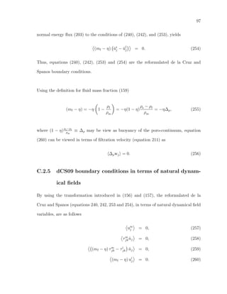97
normal energy ﬂux (203) to the conditions of (240), (242), and (253), yields
(mf − η) ˙us
j − ˙uf
j = 0. (254)
Thus, equations (240), (242), (253) and (254) are the reformulated de la Cruz and
Spanos boundary conditions.
Using the deﬁnition for ﬂuid mass fraction (159)
(mf − η) = −η 1 −
ρf
ρm
= −η(1 − η)
ρs − ρf
ρm
= −η∆ρ, (255)
where (1 − η)ρs−ρf
ρm
≡ ∆ρ may be view as buoyancy of the poro-continuum, equation
(260) can be viewed in terms of ﬁltration velocity (equation 211) as
∆ρwj = 0. (256)
C.2.5 dCS09 boundary conditions in terms of natural dynam-
ical ﬁelds
By using the transformation introduced in (156) and (157), the reformulated de la
Cruz and Spanos (equations 240, 242, 253 and 254), in terms of natural dynamical ﬁeld
variables, are as follows
um
j = 0, (257)
τm
jk ˆnj = 0, (258)
(mf − η) τm
jk − τi
jk ˆnj = 0, (259)
(mf − η) ui
j = 0. (260)
 