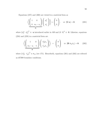 98
Equations (257) and (260) are viewed in a matricial form as



1 0
0 mf − η



G



um
j
ui
j


 =



0
0


 , or G u = 0. (261)
where um
j ui
j
T
≡ u introduced earlier in 169 and (0 0)T
≡ 0. Likewise, equations
(258) and (259) in a matricial form are



1 0
mf − η −1



H



τm
jk ˆnj
τi
jk ˆnj


 =



0
0


 or H τjk ˆnj = 0. (262)
where τm
jk τi
jk
T
≡ τjk (see 171). Henceforth, equations (261) and (262) are referred
as dCS09 boundary conditions.
 