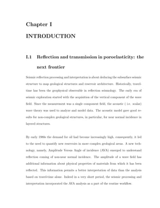 Chapter I
INTRODUCTION
I.1 Reﬂection and transmission in poroelasticity: the
next frontier
Seismic reﬂection processing and interpretation is about deducing the subsurface seismic
structure to map geological structures and reservoir architecture. Historically, travel-
time has been the geophysical observable in reﬂection seismology. The early era of
seismic exploration started with the acquisition of the vertical component of the wave
ﬁeld. Since the measurement was a single component ﬁeld, the acoustic ( i.e. scalar)
wave theory was used to analyze and model data. The acoustic model gave good re-
sults for non-complex geological structures, in particular, for near normal incidence in
layered structures.
By early 1980s the demand for oil had become increasingly high, consequently, it led
to the need to quantify new reservoirs in more complex geological areas. A new tech-
nology, namely, Amplitude Versus Angle of incidence (AVA) emerged to understand
reﬂection coming of non-near normal incidence. The amplitude of a wave ﬁeld has
additional information about physical properties of materials from which it has been
reﬂected. This information permits a better interpretation of data than the analysis
based on travel-time alone. Indeed in a very short period, the seismic processing and
interpretation incorporated the AVA analysis as a part of the routine workﬂow.
 