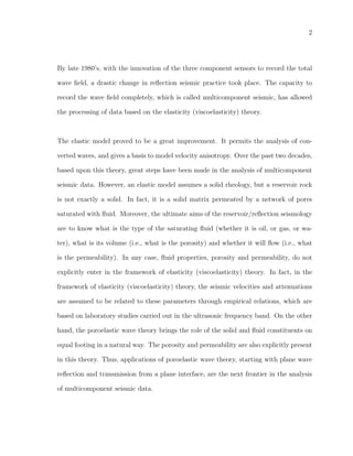 2
By late 1980’s, with the innovation of the three component sensors to record the total
wave ﬁeld, a drastic change in reﬂection seismic practice took place. The capacity to
record the wave ﬁeld completely, which is called multicomponent seismic, has allowed
the processing of data based on the elasticity (viscoelasticity) theory.
The elastic model proved to be a great improvement. It permits the analysis of con-
verted waves, and gives a basis to model velocity anisotropy. Over the past two decades,
based upon this theory, great steps have been made in the analysis of multicomponent
seismic data. However, an elastic model assumes a solid rheology, but a reservoir rock
is not exactly a solid. In fact, it is a solid matrix permeated by a network of pores
saturated with ﬂuid. Moreover, the ultimate aims of the reservoir/reﬂection seismology
are to know what is the type of the saturating ﬂuid (whether it is oil, or gas, or wa-
ter), what is its volume (i.e., what is the porosity) and whether it will ﬂow (i.e., what
is the permeability). In any case, ﬂuid properties, porosity and permeability, do not
explicitly enter in the framework of elasticity (viscoelasticity) theory. In fact, in the
framework of elasticity (viscoelasticity) theory, the seismic velocities and attenuations
are assumed to be related to these parameters through empirical relations, which are
based on laboratory studies carried out in the ultrasonic frequency band. On the other
hand, the poroelastic wave theory brings the role of the solid and ﬂuid constituents on
equal footing in a natural way. The porosity and permeability are also explicitly present
in this theory. Thus, applications of poroelastic wave theory, starting with plane wave
reﬂection and transmission from a plane interface, are the next frontier in the analysis
of multicomponent seismic data.
 